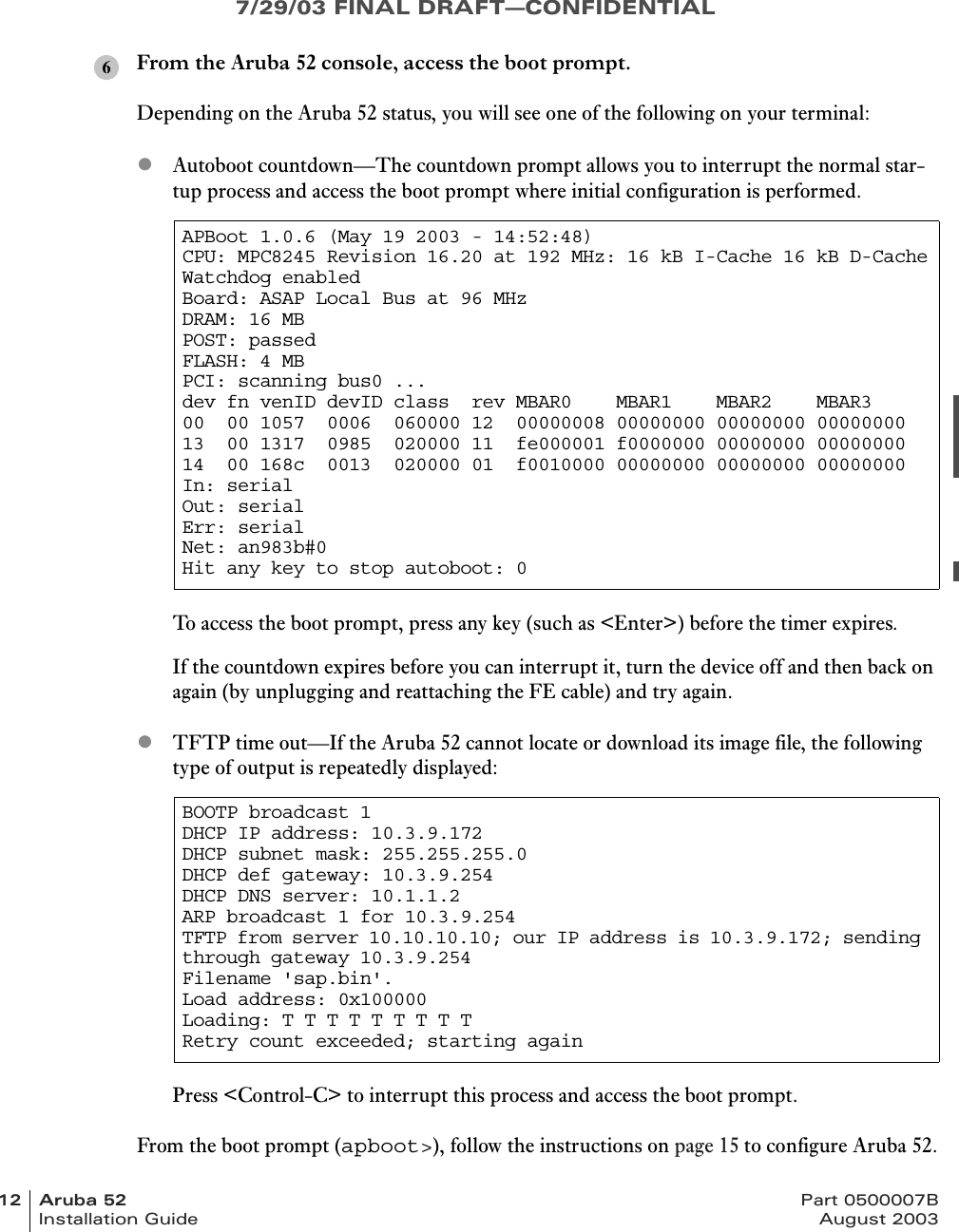 7/29/03 FINAL DRAFT—CONFIDENTIAL12 Aruba 52 Part 0500007BInstallation Guide August 2003From the Aruba 52 console, access the boot prompt.Depending on the Aruba 52 status, you will see one of the following on your terminal:zAutoboot countdown—The countdown prompt allows you to interrupt the normal star-tup process and access the boot prompt where initial configuration is performed.To access the boot prompt, press any key (such as &lt;Enter&gt;) before the timer expires.If the countdown expires before you can interrupt it, turn the device off and then back on again (by unplugging and reattaching the FE cable) and try again.zTFTP time out—If the Aruba 52 cannot locate or download its image file, the following type of output is repeatedly displayed:Press &lt;Control-C&gt; to interrupt this process and access the boot prompt.From the boot prompt (apboot&gt;), follow the instructions on page 15 to configure Aruba 52.APBoot 1.0.6 (May 19 2003 - 14:52:48)CPU: MPC8245 Revision 16.20 at 192 MHz: 16 kB I-Cache 16 kB D-CacheWatchdog enabledBoard: ASAP Local Bus at 96 MHzDRAM: 16 MBPOST: passedFLASH: 4 MBPCI: scanning bus0 ...dev fn venID devID class  rev MBAR0    MBAR1    MBAR2    MBAR300  00 1057  0006  060000 12  00000008 00000000 00000000 0000000013  00 1317  0985  020000 11  fe000001 f0000000 00000000 0000000014  00 168c  0013  020000 01  f0010000 00000000 00000000 00000000In: serialOut: serialErr: serialNet: an983b#0Hit any key to stop autoboot: 0BOOTP broadcast 1DHCP IP address: 10.3.9.172DHCP subnet mask: 255.255.255.0DHCP def gateway: 10.3.9.254DHCP DNS server: 10.1.1.2ARP broadcast 1 for 10.3.9.254TFTP from server 10.10.10.10; our IP address is 10.3.9.172; sending through gateway 10.3.9.254Filename &apos;sap.bin&apos;.Load address: 0x100000Loading: T T T T T T T T T Retry count exceeded; starting again6