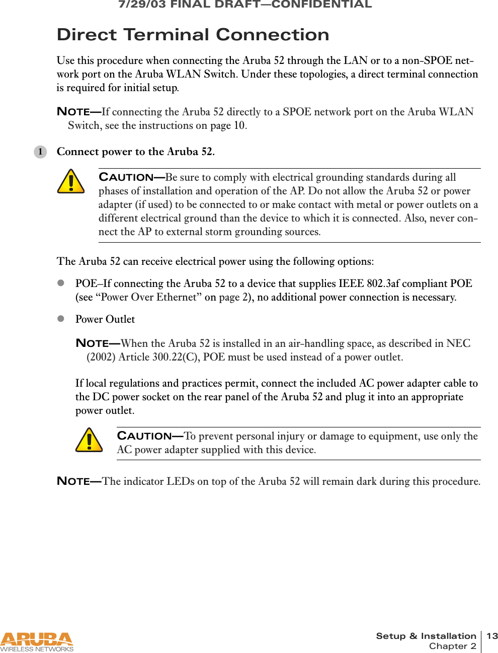 Setup &amp; Installation 13Chapter 27/29/03 FINAL DRAFT—CONFIDENTIALDirect Terminal ConnectionUse this procedure when connecting the Aruba 52 through the LAN or to a non-SPOE net-work port on the Aruba WLAN Switch. Under these topologies, a direct terminal connection is required for initial setup.NOTE—If connecting the Aruba 52 directly to a SPOE network port on the Aruba WLAN Switch, see the instructions on page 10.Connect power to the Aruba 52.The Aruba 52 can receive electrical power using the following options:zPOE–If connecting the Aruba 52 to a device that supplies IEEE 802.3af compliant POE (see “Power Over Ethernet” on page 2), no additional power connection is necessary.zPower OutletNOTE—When the Aruba 52 is installed in an air-handling space, as described in NEC (2002) Article 300.22(C), POE must be used instead of a power outlet.If local regulations and practices permit, connect the included AC power adapter cable to the DC power socket on the rear panel of the Aruba 52 and plug it into an appropriate power outlet.NOTE—The indicator LEDs on top of the Aruba 52 will remain dark during this procedure.CAUTION—Be sure to comply with electrical grounding standards during all phases of installation and operation of the AP. Do not allow the Aruba 52 or power adapter (if used) to be connected to or make contact with metal or power outlets on a different electrical ground than the device to which it is connected. Also, never con-nect the AP to external storm grounding sources.CAUTION—To prevent personal injury or damage to equipment, use only the AC power adapter supplied with this device.1