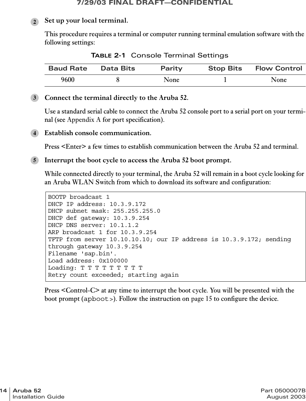 7/29/03 FINAL DRAFT—CONFIDENTIAL14 Aruba 52 Part 0500007BInstallation Guide August 2003Set up your local terminal.This procedure requires a terminal or computer running terminal emulation software with the following settings:Connect the terminal directly to the Aruba 52.Use a standard serial cable to connect the Aruba 52 console port to a serial port on your termi-nal (see Appendix A for port specification).Establish console communication.Press &lt;Enter&gt; a few times to establish communication between the Aruba 52 and terminal.Interrupt the boot cycle to access the Aruba 52 boot prompt.While connected directly to your terminal, the Aruba 52 will remain in a boot cycle looking for an Aruba WLAN Switch from which to download its software and configuration:Press &lt;Control-C&gt; at any time to interrupt the boot cycle. You will be presented with the boot prompt (apboot&gt;). Follow the instruction on page 15 to configure the device.TABLE 2-1 Console Terminal SettingsBaud Rate Data Bits Parity Stop Bits Flow Control9600 8 None 1 NoneBOOTP broadcast 1DHCP IP address: 10.3.9.172DHCP subnet mask: 255.255.255.0DHCP def gateway: 10.3.9.254DHCP DNS server: 10.1.1.2ARP broadcast 1 for 10.3.9.254TFTP from server 10.10.10.10; our IP address is 10.3.9.172; sending through gateway 10.3.9.254Filename &apos;sap.bin&apos;.Load address: 0x100000Loading: T T T T T T T T T Retry count exceeded; starting again2345