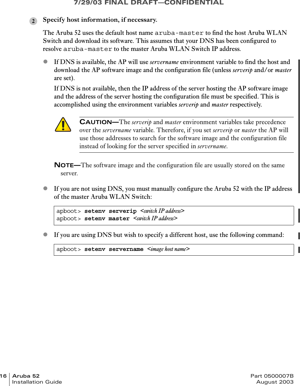 7/29/03 FINAL DRAFT—CONFIDENTIAL16 Aruba 52 Part 0500007BInstallation Guide August 2003Specify host information, if necessary.The Aruba 52 uses the default host name aruba-master to find the host Aruba WLAN Switch and download its software. This assumes that your DNS has been configured to resolve aruba-master to the master Aruba WLAN Switch IP address.zIf DNS is available, the AP will use servername environment variable to find the host and download the AP software image and the configuration file (unless serverip and/or master are set).If DNS is not available, then the IP address of the server hosting the AP software image and the address of the server hosting the configuration file must be specified. This is accomplished using the environment variables serverip and master respectively. NOTE—The software image and the configuration file are usually stored on the same server.zIf you are not using DNS, you must manually configure the Aruba 52 with the IP address of the master Aruba WLAN Switch:zIf you are using DNS but wish to specify a different host, use the following command:CAUTION—The serverip and master environment variables take precedence over the servername variable. Therefore, if you set serverip or naster the AP will use those addresses to search for the software image and the configuration file instead of looking for the server specified in servername.apboot&gt; setenv serverip &lt;switch IP address&gt;apboot&gt; setenv master &lt;switch IP address&gt;apboot&gt; setenv servername &lt;image host name&gt;2