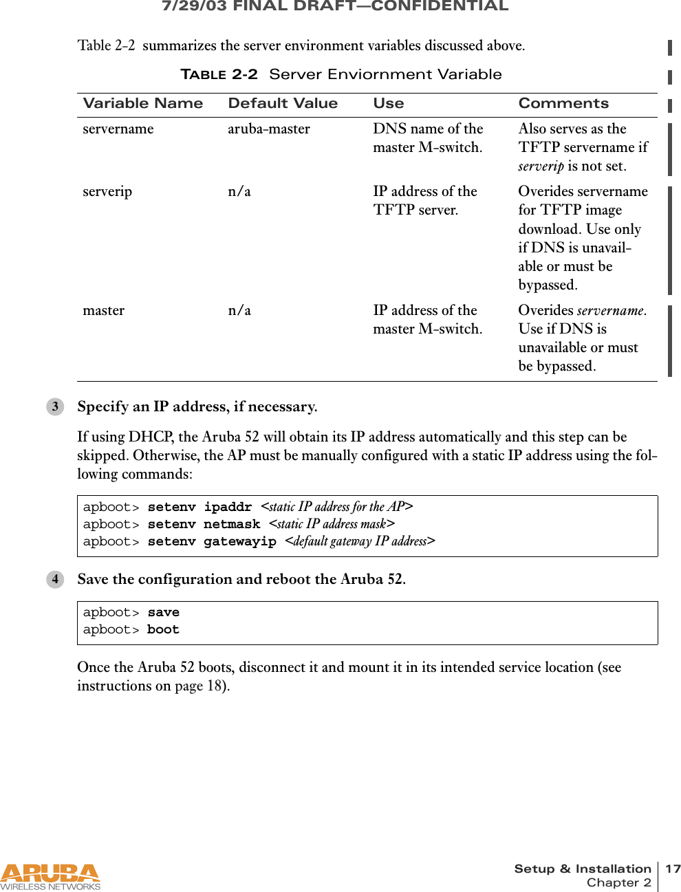 Setup &amp; Installation 17Chapter 27/29/03 FINAL DRAFT—CONFIDENTIALTabl e 2-2 summarizes the server environment variables discussed above.Specify an IP address, if necessary.If using DHCP, the Aruba 52 will obtain its IP address automatically and this step can be skipped. Otherwise, the AP must be manually configured with a static IP address using the fol-lowing commands:Save the configuration and reboot the Aruba 52.Once the Aruba 52 boots, disconnect it and mount it in its intended service location (see instructions on page 18).TABLE 2-2 Server Enviornment VariableVariable Name Default Value Use Commentsservername aruba-master DNS name of the master M-switch.Also serves as the TFTP servername if serverip is not set.serverip n/a IP address of the TFTP server.Overides servername for TFTP image download. Use only if DNS is unavail-able or must be bypassed.master n/a IP address of the master M-switch.Overides servername. Use if DNS is unavailable or must be bypassed.apboot&gt; setenv ipaddr &lt;static IP address for the AP&gt;apboot&gt; setenv netmask &lt;static IP address mask&gt;apboot&gt; setenv gatewayip &lt;default gateway IP address&gt;apboot&gt; saveapboot&gt; boot34