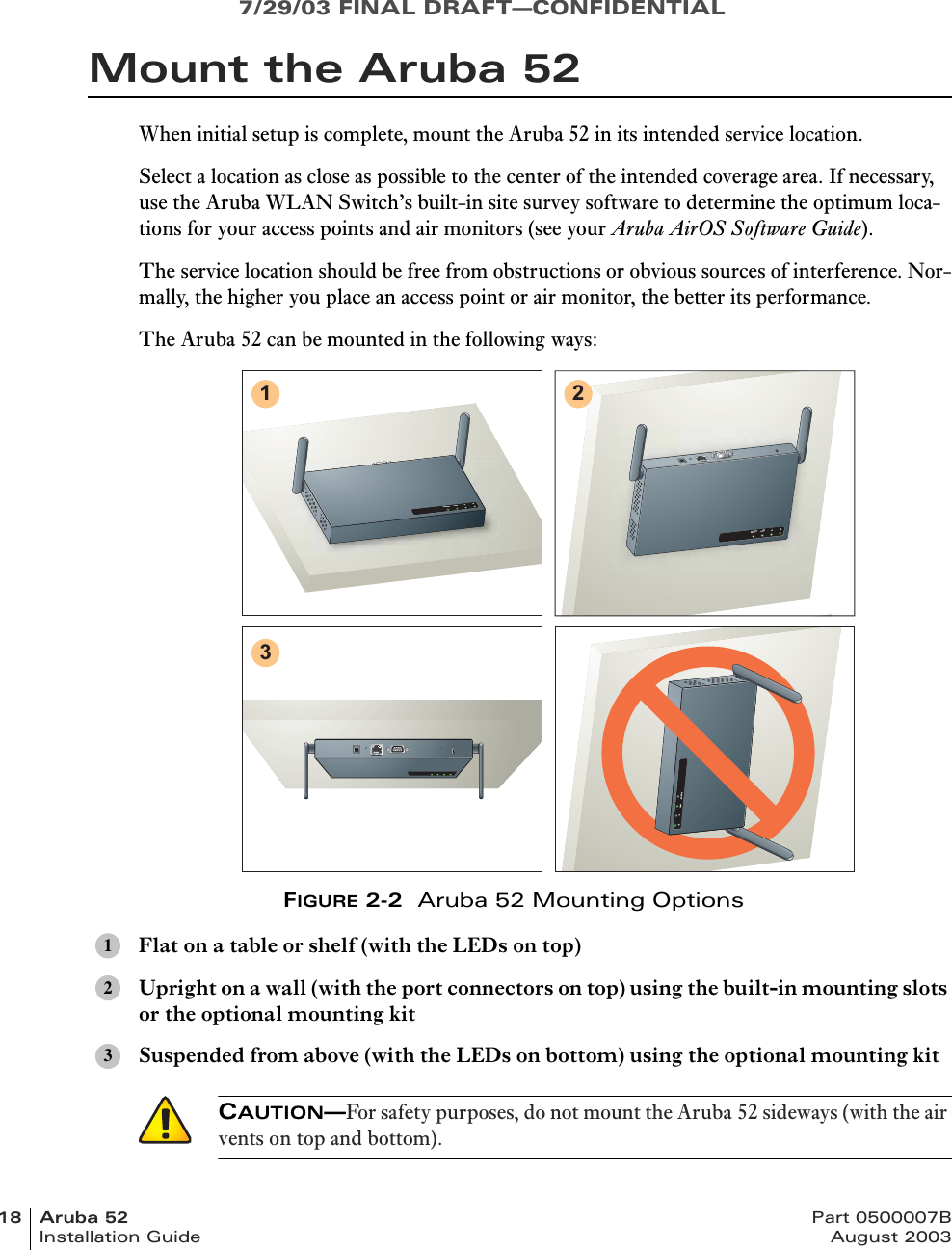 7/29/03 FINAL DRAFT—CONFIDENTIAL18 Aruba 52 Part 0500007BInstallation Guide August 2003Mount the Aruba 52When initial setup is complete, mount the Aruba 52 in its intended service location.Select a location as close as possible to the center of the intended coverage area. If necessary, use the Aruba WLAN Switch’s built-in site survey software to determine the optimum loca-tions for your access points and air monitors (see your Aruba AirOS Software Guide).The service location should be free from obstructions or obvious sources of interference. Nor-mally, the higher you place an access point or air monitor, the better its performance.The Aruba 52 can be mounted in the following ways:FIGURE 2-2  Aruba 52 Mounting OptionsFlat on a table or shelf (with the LEDs on top)Upright on a wall (with the port connectors on top) using the built-in mounting slots or the optional mounting kitSuspended from above (with the LEDs on bottom) using the optional mounting kit123READY LAN .A .BREADYLAN.A.BREADY LAN .A .B123CAUTION—For safety purposes, do not mount the Aruba 52 sideways (with the air vents on top and bottom).