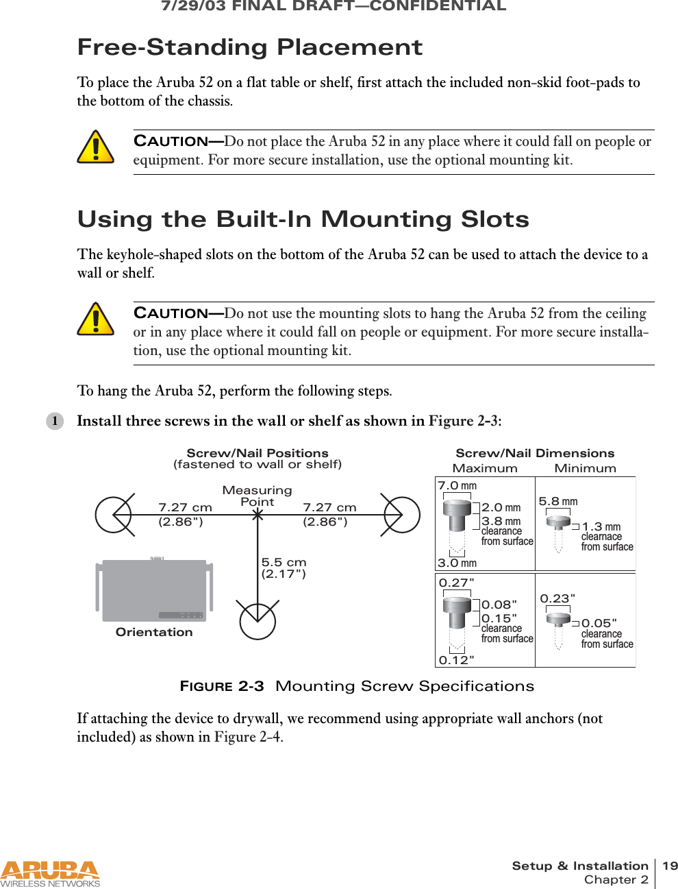 Setup &amp; Installation 19Chapter 27/29/03 FINAL DRAFT—CONFIDENTIALFree-Standing PlacementTo place the Aruba 52 on a flat table or shelf, first attach the included non-skid foot-pads to the bottom of the chassis.Using the Built-In Mounting SlotsThe keyhole-shaped slots on the bottom of the Aruba 52 can be used to attach the device to a wall or shelf.To hang the Aruba 52, perform the following steps.Install three screws in the wall or shelf as shown in Figure 2-3:FIGURE 2-3  Mounting Screw SpecificationsIf attaching the device to drywall, we recommend using appropriate wall anchors (not included) as shown in Figure 2-4.CAUTION—Do not place the Aruba 52 in any place where it could fall on people or equipment. For more secure installation, use the optional mounting kit.CAUTION—Do not use the mounting slots to hang the Aruba 52 from the ceiling or in any place where it could fall on people or equipment. For more secure installa-tion, use the optional mounting kit.1READY LAN .A .BOrientation7.27 cm(2.86&quot;)7.27 cm(2.86&quot;)5.5 cm(2.17&quot;)0.12&quot;0.27&quot;0.23&quot;0.05&quot;clearance from surface3.0 mm5.8 mm0.08&quot;0.15&quot;clearance from surface2.0 mm3.8 mmclearance from surface1.3 mmclearnace from surface7.0 mmMaximum MinimumScrew/Nail DimensionsScrew/Nail Positions(fastened to wall or shelf)MeasuringPoint