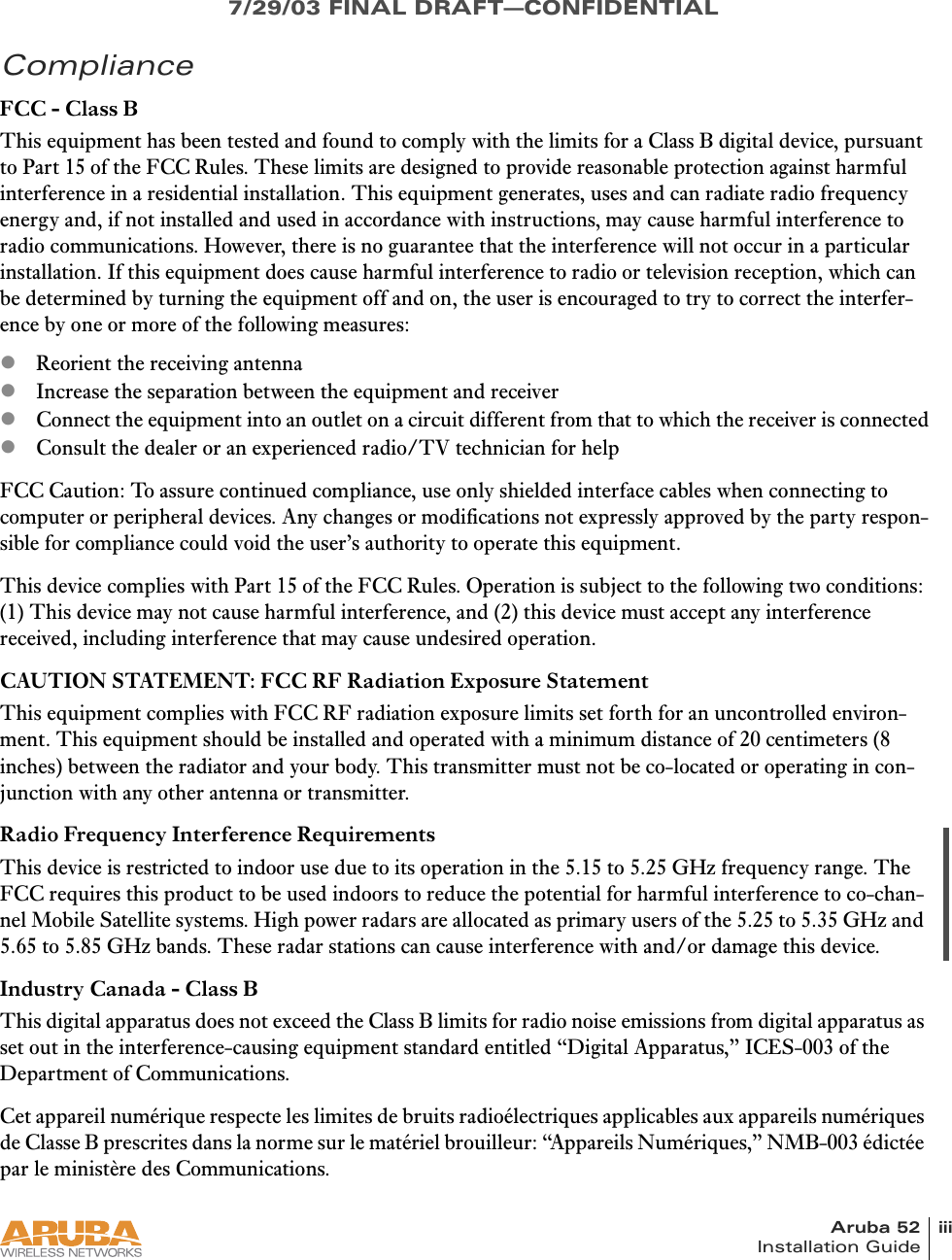 Aruba 52 iiiInstallation Guide7/29/03 FINAL DRAFT—CONFIDENTIALComplianceFCC - Class BThis equipment has been tested and found to comply with the limits for a Class B digital device, pursuant to Part 15 of the FCC Rules. These limits are designed to provide reasonable protection against harmful interference in a residential installation. This equipment generates, uses and can radiate radio frequency energy and, if not installed and used in accordance with instructions, may cause harmful interference to radio communications. However, there is no guarantee that the interference will not occur in a particular installation. If this equipment does cause harmful interference to radio or television reception, which can be determined by turning the equipment off and on, the user is encouraged to try to correct the interfer-ence by one or more of the following measures:zReorient the receiving antennazIncrease the separation between the equipment and receiverzConnect the equipment into an outlet on a circuit different from that to which the receiver is connectedzConsult the dealer or an experienced radio/TV technician for helpFCC Caution: To assure continued compliance, use only shielded interface cables when connecting to computer or peripheral devices. Any changes or modifications not expressly approved by the party respon-sible for compliance could void the user’s authority to operate this equipment.This device complies with Part 15 of the FCC Rules. Operation is subject to the following two conditions: (1) This device may not cause harmful interference, and (2) this device must accept any interference received, including interference that may cause undesired operation.CAUTION STATEMENT: FCC RF Radiation Exposure StatementThis equipment complies with FCC RF radiation exposure limits set forth for an uncontrolled environ-ment. This equipment should be installed and operated with a minimum distance of 20 centimeters (8 inches) between the radiator and your body. This transmitter must not be co-located or operating in con-junction with any other antenna or transmitter.Radio Frequency Interference RequirementsThis device is restricted to indoor use due to its operation in the 5.15 to 5.25 GHz frequency range. The FCC requires this product to be used indoors to reduce the potential for harmful interference to co-chan-nel Mobile Satellite systems. High power radars are allocated as primary users of the 5.25 to 5.35 GHz and 5.65 to 5.85 GHz bands. These radar stations can cause interference with and/or damage this device.Industry Canada - Class BThis digital apparatus does not exceed the Class B limits for radio noise emissions from digital apparatus as set out in the interference-causing equipment standard entitled “Digital Apparatus,” ICES-003 of the Department of Communications.Cet appareil numérique respecte les limites de bruits radioélectriques applicables aux appareils numériques de Classe B prescrites dans la norme sur le matériel brouilleur: “Appareils Numériques,” NMB-003 édictée par le ministère des Communications.