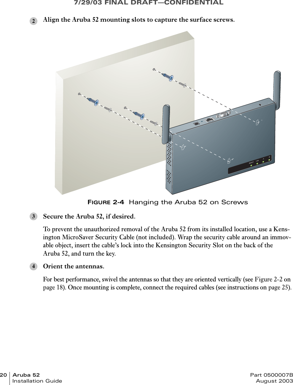 7/29/03 FINAL DRAFT—CONFIDENTIAL20 Aruba 52 Part 0500007BInstallation Guide August 2003Align the Aruba 52 mounting slots to capture the surface screws.FIGURE 2-4  Hanging the Aruba 52 on ScrewsSecure the Aruba 52, if desired.To prevent the unauthorized removal of the Aruba 52 from its installed location, use a Kens-ington MicroSaver Security Cable (not included). Wrap the security cable around an immov-able object, insert the cable’s lock into the Kensington Security Slot on the back of the Aruba 52, and turn the key.Orient the antennas.For best performance, swivel the antennas so that they are oriented vertically (see Figure 2-2 on page 18). Once mounting is complete, connect the required cables (see instructions on page 25).2READY LAN .A .B34