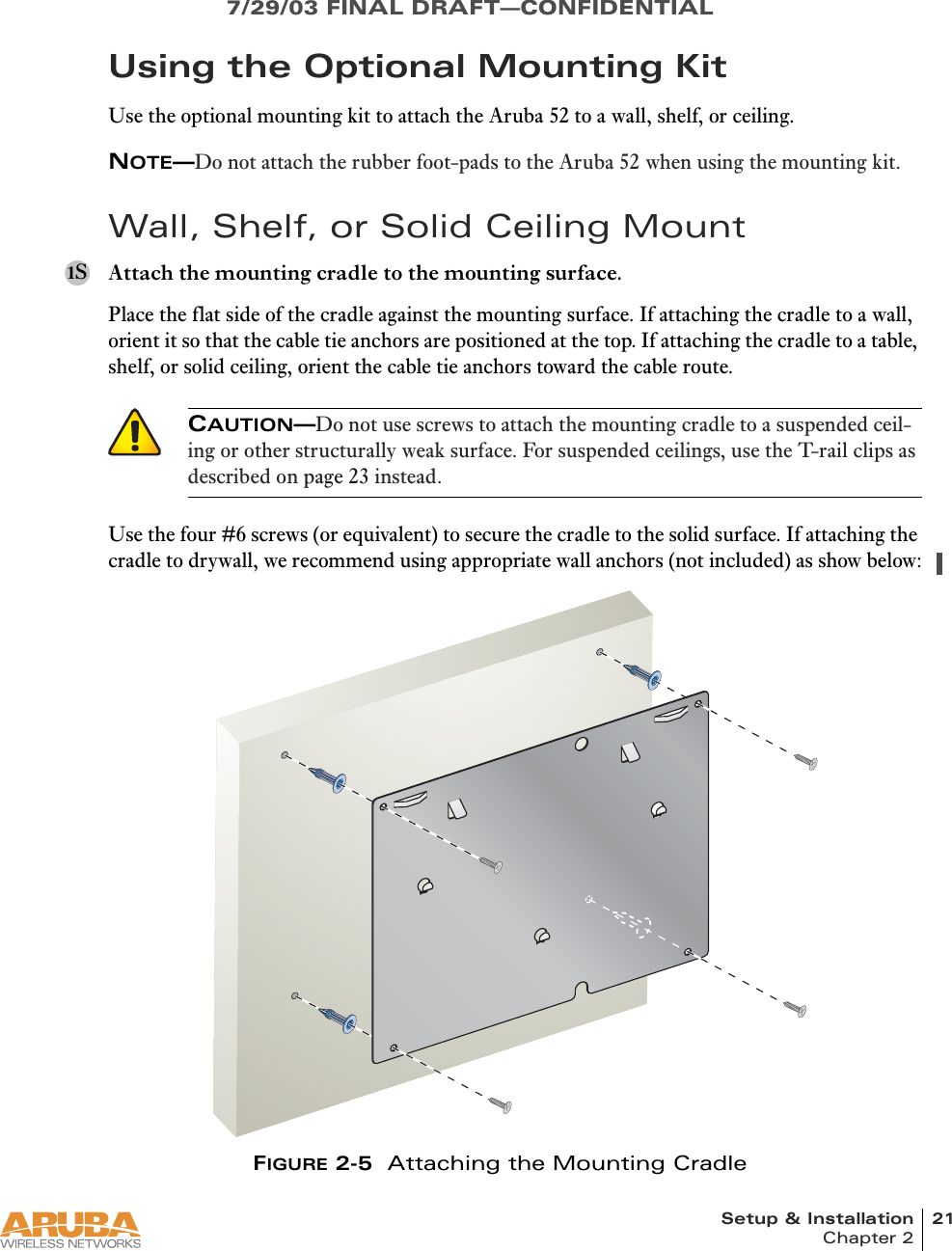 Setup &amp; Installation 21Chapter 27/29/03 FINAL DRAFT—CONFIDENTIALUsing the Optional Mounting KitUse the optional mounting kit to attach the Aruba 52 to a wall, shelf, or ceiling.NOTE—Do not attach the rubber foot-pads to the Aruba 52 when using the mounting kit.Wall, Shelf, or Solid Ceiling MountAttach the mounting cradle to the mounting surface.Place the flat side of the cradle against the mounting surface. If attaching the cradle to a wall, orient it so that the cable tie anchors are positioned at the top. If attaching the cradle to a table, shelf, or solid ceiling, orient the cable tie anchors toward the cable route.Use the four #6 screws (or equivalent) to secure the cradle to the solid surface. If attaching the cradle to drywall, we recommend using appropriate wall anchors (not included) as show below:FIGURE 2-5  Attaching the Mounting Cradle1SCAUTION—Do not use screws to attach the mounting cradle to a suspended ceil-ing or other structurally weak surface. For suspended ceilings, use the T-rail clips as described on page 23 instead.