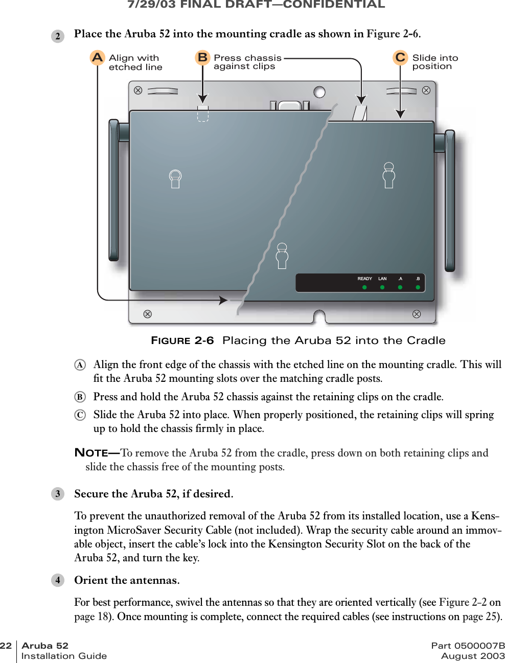 7/29/03 FINAL DRAFT—CONFIDENTIAL22 Aruba 52 Part 0500007BInstallation Guide August 2003Place the Aruba 52 into the mounting cradle as shown in Figure 2-6.FIGURE 2-6  Placing the Aruba 52 into the CradleAlign the front edge of the chassis with the etched line on the mounting cradle. This will fit the Aruba 52 mounting slots over the matching cradle posts.Press and hold the Aruba 52 chassis against the retaining clips on the cradle.Slide the Aruba 52 into place. When properly positioned, the retaining clips will spring up to hold the chassis firmly in place.NOTE—To remove the Aruba 52 from the cradle, press down on both retaining clips and slide the chassis free of the mounting posts.Secure the Aruba 52, if desired.To prevent the unauthorized removal of the Aruba 52 from its installed location, use a Kens-ington MicroSaver Security Cable (not included). Wrap the security cable around an immov-able object, insert the cable’s lock into the Kensington Security Slot on the back of the Aruba 52, and turn the key.Orient the antennas.For best performance, swivel the antennas so that they are oriented vertically (see Figure 2-2 on page 18). Once mounting is complete, connect the required cables (see instructions on page 25).2READY LAN .A .BPress chassisagainst clipsAlign withetched lineSlide intopositionA B CABC34