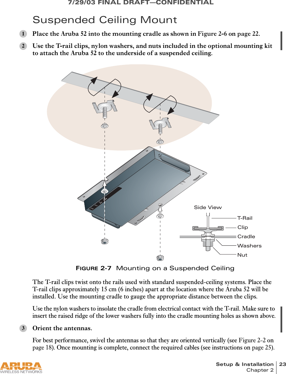 Setup &amp; Installation 23Chapter 27/29/03 FINAL DRAFT—CONFIDENTIALSuspended Ceiling MountPlace the Aruba 52 into the mounting cradle as shown in Figure 2-6 on page 22.Use the T-rail clips, nylon washers, and nuts included in the optional mounting kit to attach the Aruba 52 to the underside of a suspended ceiling.FIGURE 2-7  Mounting on a Suspended CeilingThe T-rail clips twist onto the rails used with standard suspended-ceiling systems. Place the T-rail clips approximately 15 cm (6 inches) apart at the location where the Aruba 52 will be installed. Use the mounting cradle to gauge the appropriate distance between the clips.Use the nylon washers to insolate the cradle from electrical contact with the T-rail. Make sure to insert the raised ridge of the lower washers fully into the cradle mounting holes as shown above.Orient the antennas.For best performance, swivel the antennas so that they are oriented vertically (see Figure 2-2 on page 18). Once mounting is complete, connect the required cables (see instructions on page 25).12READYLAN.A .BCradleT-RailClipWashersNutSide View3