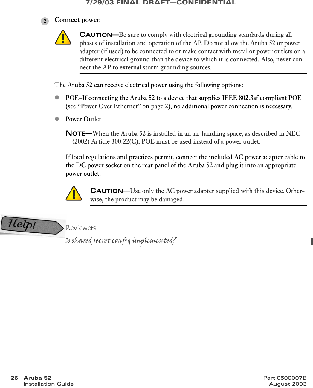 7/29/03 FINAL DRAFT—CONFIDENTIAL26 Aruba 52 Part 0500007BInstallation Guide August 2003Connect power.The Aruba 52 can receive electrical power using the following options:zPOE–If connecting the Aruba 52 to a device that supplies IEEE 802.3af compliant POE (see “Power Over Ethernet” on page 2), no additional power connection is necessary.zPower OutletNOTE—When the Aruba 52 is installed in an air-handling space, as described in NEC (2002) Article 300.22(C), POE must be used instead of a power outlet.If local regulations and practices permit, connect the included AC power adapter cable to the DC power socket on the rear panel of the Aruba 52 and plug it into an appropriate power outlet.Reviewers:Is shared secret config implemented?CAUTION—Be sure to comply with electrical grounding standards during all phases of installation and operation of the AP. Do not allow the Aruba 52 or power adapter (if used) to be connected to or make contact with metal or power outlets on a different electrical ground than the device to which it is connected. Also, never con-nect the AP to external storm grounding sources.CAUTION—Use only the AC power adapter supplied with this device. Other-wise, the product may be damaged.2