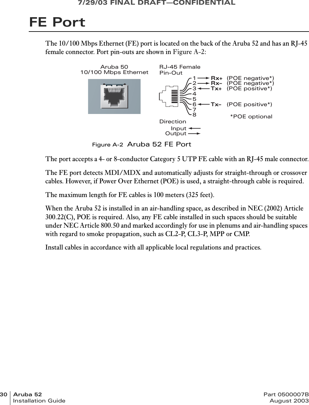 7/29/03 FINAL DRAFT—CONFIDENTIAL30 Aruba 52 Part 0500007BInstallation Guide August 2003FE PortThe 10/100 Mbps Ethernet (FE) port is located on the back of the Aruba 52 and has an RJ-45 female connector. Port pin-outs are shown in Figure A-2:Figure A-2  Aruba 52 FE PortThe port accepts a 4- or 8-conductor Category 5 UTP FE cable with an RJ-45 male connector.The FE port detects MDI/MDX and automatically adjusts for straight-through or crossover cables. However, if Power Over Ethernet (POE) is used, a straight-through cable is required.The maximum length for FE cables is 100 meters (325 feet).When the Aruba 52 is installed in an air-handling space, as described in NEC (2002) Article 300.22(C), POE is required. Also, any FE cable installed in such spaces should be suitable under NEC Article 800.50 and marked accordingly for use in plenums and air-handling spaces with regard to smoke propagation, such as CL2-P, CL3-P, MPP or CMP.Install cables in accordance with all applicable local regulations and practices.Aruba 5010/100 Mbps Ethernet12345678Rx+ (POE negative*)Rx– (POE negative*)Tx+ (POE positive*)Tx– (POE positive*)RJ-45 FemalePin-Out*POE optionalDirectionInputOutput