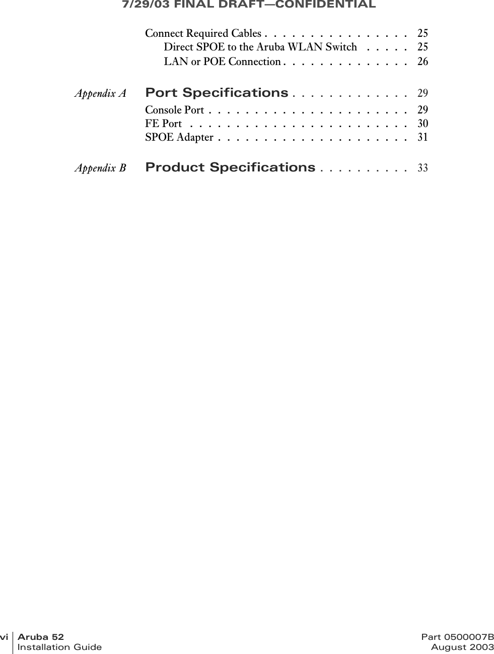 7/29/03 FINAL DRAFT—CONFIDENTIALvi Aruba 52 Part 0500007BInstallation Guide August 2003Connect Required Cables . . . . . . . . . . . . . . . .  25Direct SPOE to the Aruba WLAN Switch  . . . . .  25LAN or POE Connection. . . . . . . . . . . . . .  26Appendix A Port Specifications . . . . . . . . . . . . .  29Console Port . . . . . . . . . . . . . . . . . . . . . .  29FE Port  . . . . . . . . . . . . . . . . . . . . . . . .  30SPOE Adapter . . . . . . . . . . . . . . . . . . . . .  31Appendix B Product Specifications . . . . . . . . . .  33