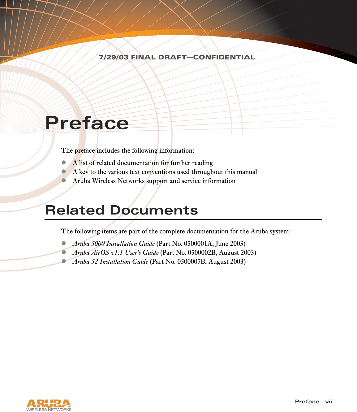 Preface vii7/29/03 FINAL DRAFT—CONFIDENTIALPrefaceThe preface includes the following information:zA list of related documentation for further readingzA key to the various text conventions used throughout this manualzAruba Wireless Networks support and service informationRelated DocumentsThe following items are part of the complete documentation for the Aruba system:zAruba 5000 Installation Guide (Part No. 0500001A, June 2003)zAruba AirOS v1.1 User’s Guide (Part No. 0500002B, August 2003)zAruba 52 Installation Guide (Part No. 0500007B, August 2003)