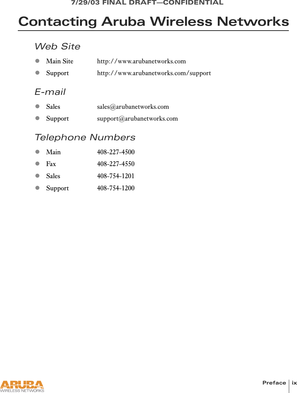 Preface ix7/29/03 FINAL DRAFT—CONFIDENTIALContacting Aruba Wireless NetworksWeb SiteE-mailTelephone NumberszMain Site http://www.arubanetworks.comzSupport http://www.arubanetworks.com/supportzSales sales@arubanetworks.comzSupport support@arubanetworks.comzMain 408-227-4500zFax 408-227-4550zSales 408-754-1201zSupport 408-754-1200