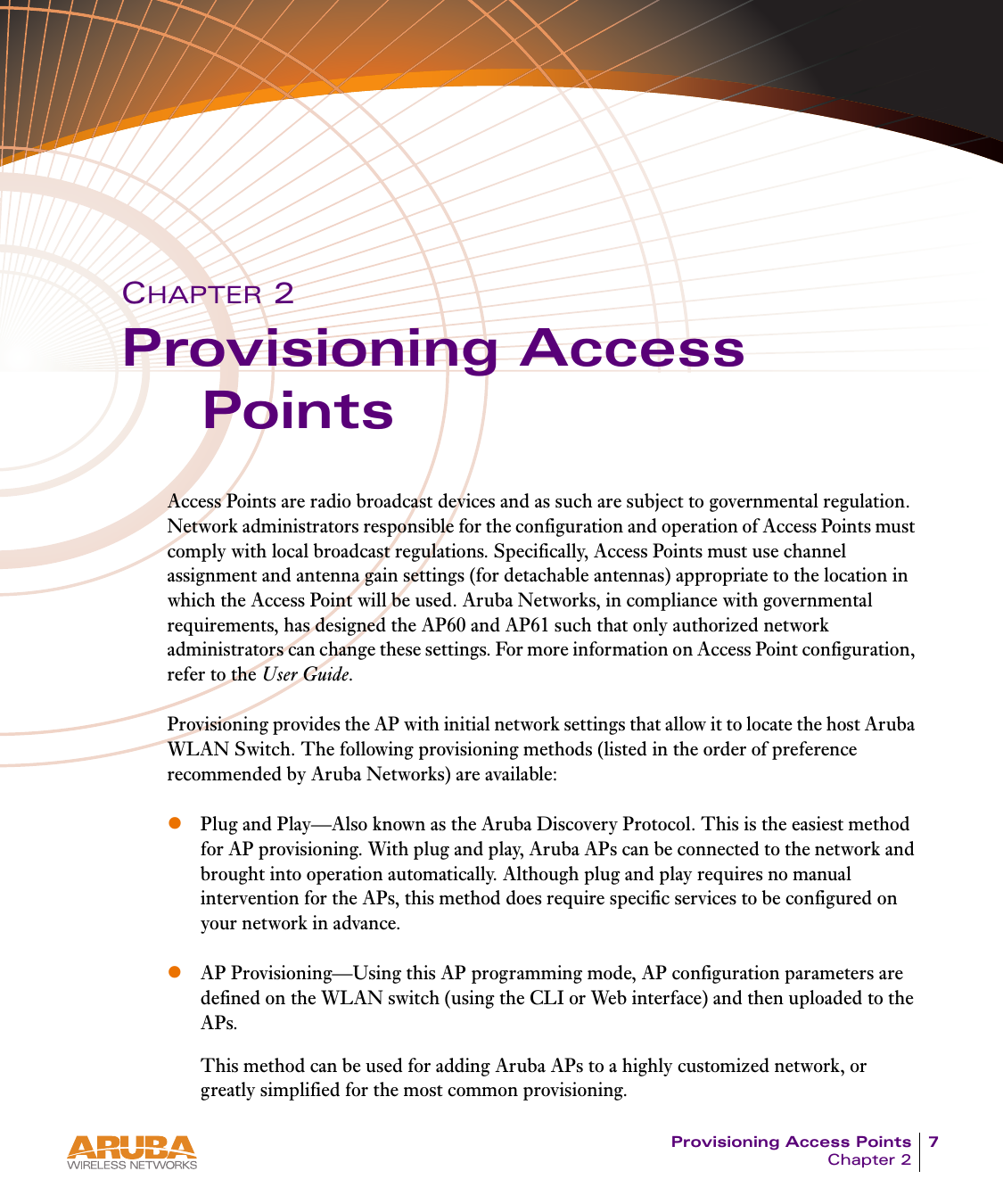 Provisioning Access Points 7Chapter 2CHAPTER 2Provisioning Access PointsAccess Points are radio broadcast devices and as such are subject to governmental regulation. Network administrators responsible for the configuration and operation of Access Points must comply with local broadcast regulations. Specifically, Access Points must use channel assignment and antenna gain settings (for detachable antennas) appropriate to the location in which the Access Point will be used. Aruba Networks, in compliance with governmental requirements, has designed the AP60 and AP61 such that only authorized network administrators can change these settings. For more information on Access Point configuration, refer to the User Guide.Provisioning provides the AP with initial network settings that allow it to locate the host Aruba WLAN Switch. The following provisioning methods (listed in the order of preference recommended by Aruba Networks) are available:zPlug and Play&mdash;Also known as the Aruba Discovery Protocol. This is the easiest method for AP provisioning. With plug and play, Aruba APs can be connected to the network and brought into operation automatically. Although plug and play requires no manual intervention for the APs, this method does require specific services to be configured on your network in advance.zAP Provisioning&mdash;Using this AP programming mode, AP configuration parameters are defined on the WLAN switch (using the CLI or Web interface) and then uploaded to the APs.This method can be used for adding Aruba APs to a highly customized network, or greatly simplified for the most common provisioning. 