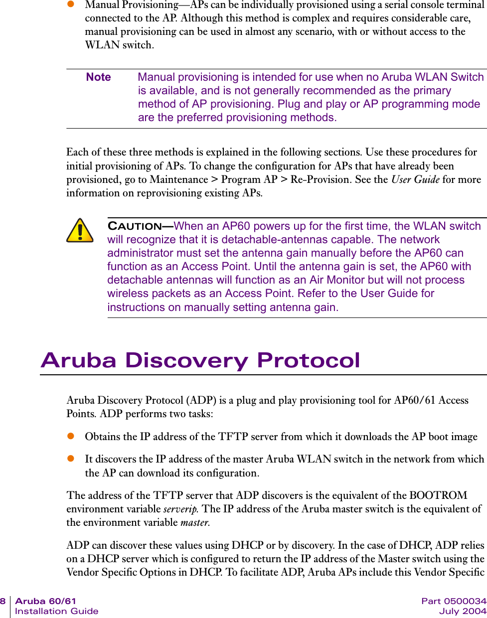 8Aruba60/61 Part 0500034Installation Guide July 2004zManual Provisioning&mdash;APs can be individually provisioned using a serial console terminal connected to the AP. Although this method is complex and requires considerable care, manual provisioning can be used in almost any scenario, with or without access to the WLAN switch.Note Manual provisioning is intended for use when no Aruba WLAN Switch is available, and is not generally recommended as the primary method of AP provisioning. Plug and play or AP programming mode are the preferred provisioning methods.Each of these three methods is explained in the following sections. Use these procedures for initial provisioning of APs. To change the configuration for APs that have already been provisioned, go to Maintenance > Program AP > Re-Provision. See the User Guide for more information on reprovisioning existing APs.Aruba Discovery ProtocolAruba Discovery Protocol (ADP) is a plug and play provisioning tool for AP60/61 Access Points. ADP performs two tasks:zObtains the IP address of the TFTP server from which it downloads the AP boot image zIt discovers the IP address of the master Aruba WLAN switch in the network from which the AP can download its configuration.The address of the TFTP server that ADP discovers is the equivalent of the BOOTROM environment variable serverip. The IP address of the Aruba master switch is the equivalent of the environment variable master.ADP can discover these values using DHCP or by discovery. In the case of DHCP, ADP relies on a DHCP server which is configured to return the IP address of the Master switch using the Vendor Specific Options in DHCP. To facilitate ADP, Aruba APs include this Vendor Specific CAUTION&mdash;When an AP60 powers up for the first time, the WLAN switch will recognize that it is detachable-antennas capable. The network administrator must set the antenna gain manually before the AP60 can function as an Access Point. Until the antenna gain is set, the AP60 with detachable antennas will function as an Air Monitor but will not process wireless packets as an Access Point. Refer to the User Guide for instructions on manually setting antenna gain.