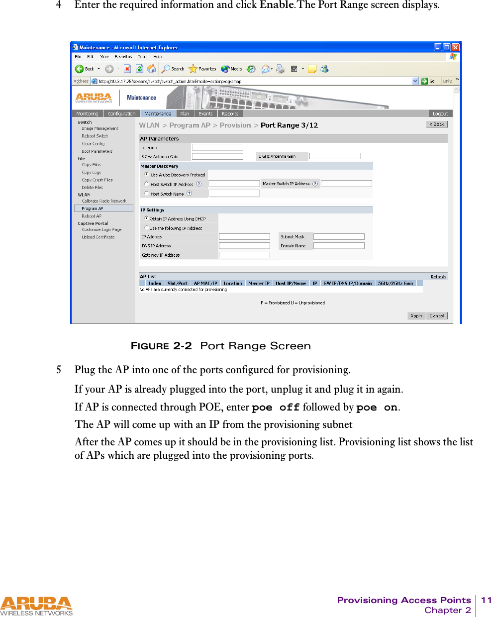 Provisioning Access Points 11Chapter 24 Enter the required information and click Enable.The Port Range screen displays.FIGURE 2-2  Port Range Screen5 Plug the AP into one of the ports configured for provisioning.If your AP is already plugged into the port, unplug it and plug it in again.If AP is connected through POE, enter poe off followed by poe on.The AP will come up with an IP from the provisioning subnet After the AP comes up it should be in the provisioning list. Provisioning list shows the list of APs which are plugged into the provisioning ports.