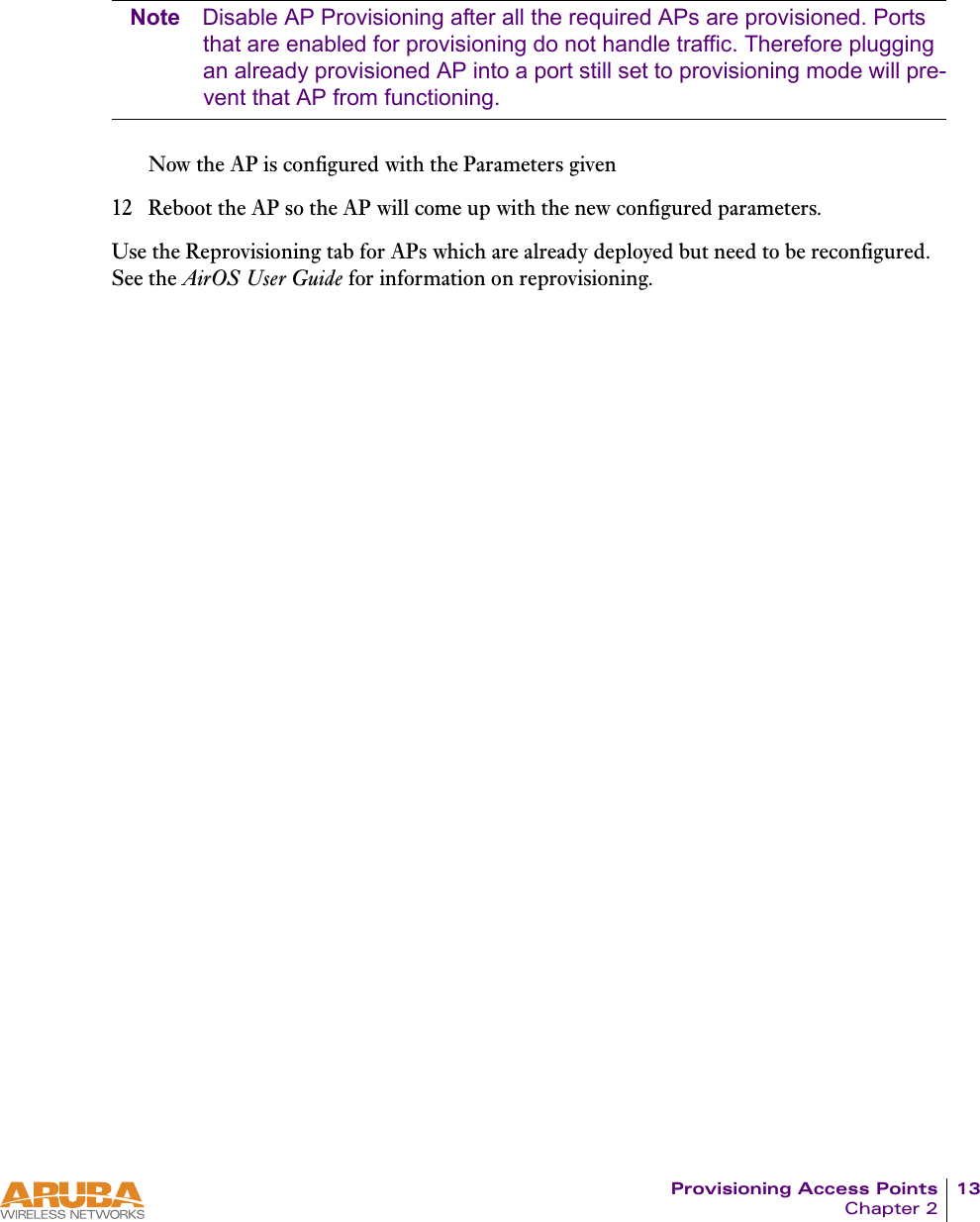 Provisioning Access Points 13Chapter 2Note Disable AP Provisioning after all the required APs are provisioned. Ports that are enabled for provisioning do not handle traffic. Therefore plugging an already provisioned AP into a port still set to provisioning mode will pre-vent that AP from functioning.Now the AP is configured with the Parameters given12 Reboot the AP so the AP will come up with the new configured parameters.Use the Reprovisioning tab for APs which are already deployed but need to be reconfigured. See the AirOS User Guide for information on reprovisioning.