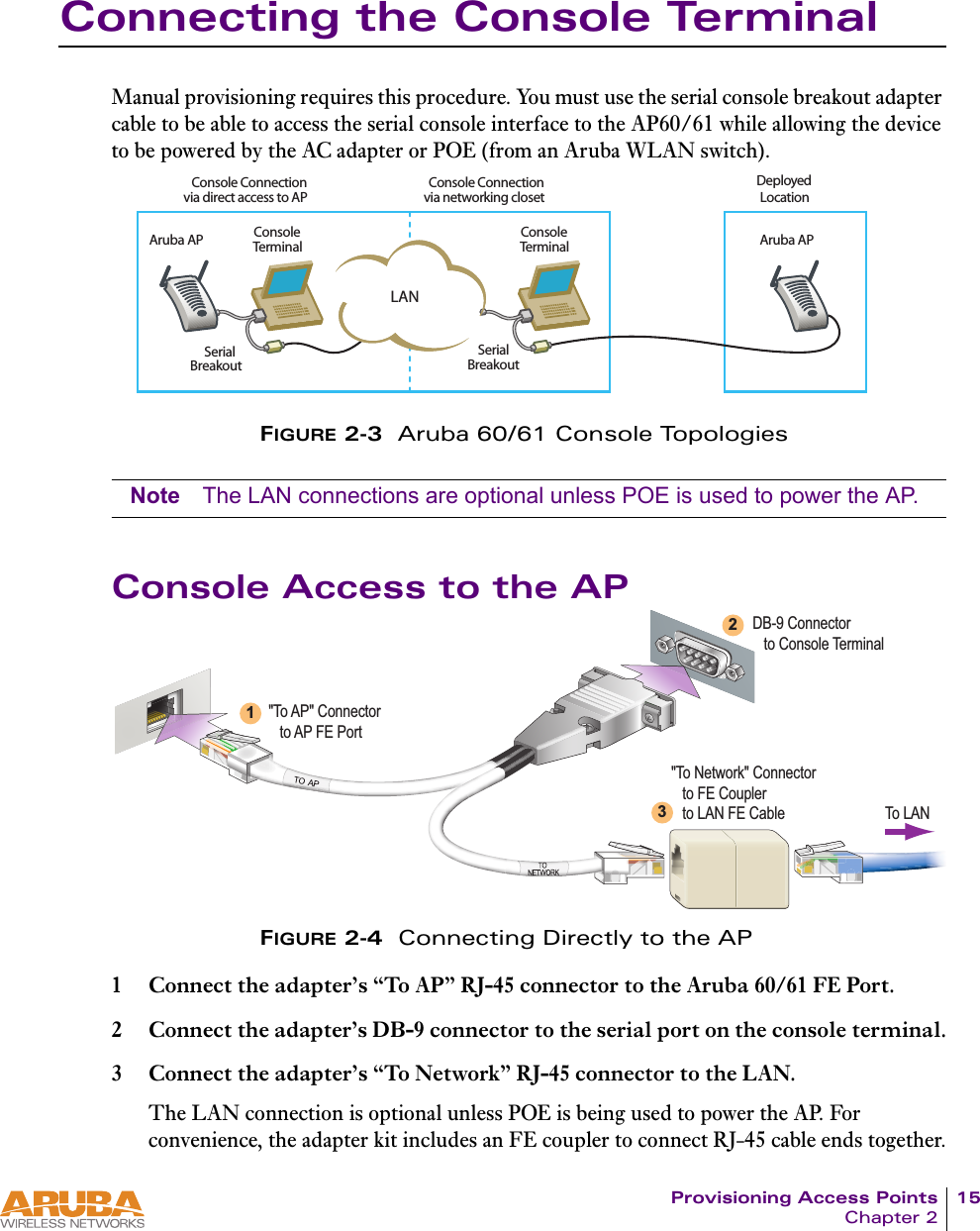 Provisioning Access Points 15Chapter 2Connecting the Console TerminalManual provisioning requires this procedure. You must use the serial console breakout adapter cable to be able to access the serial console interface to the AP60/61 while allowing the device to be powered by the AC adapter or POE (from an Aruba WLAN switch).FIGURE 2-3  Aruba 60/61 Console TopologiesNote The LAN connections are optional unless POE is used to power the AP.Console Access to the APFIGURE 2-4  Connecting Directly to the AP1 Connect the adapter&rsquo;s &ldquo;To AP&rdquo; RJ-45 connector to the Aruba 60/61 FE Port.2 Connect the adapter&rsquo;s DB-9 connector to the serial port on the console terminal.3 Connect the adapter&rsquo;s &ldquo;To Network&rdquo; RJ-45 connector to the LAN.The LAN connection is optional unless POE is being used to power the AP. For convenience, the adapter kit includes an FE coupler to connect RJ-45 cable ends together.,!.#ONSOLE#ONNECTIONVIANETWORKINGCLOSET#ONSOLE#ONNECTIONVIADIRECTACCESSTO!0$EPLOYED,OCATION#ONSOLE4ERMINAL3ERIAL"REAKOUT3ERIAL"REAKOUT#ONSOLE4ERMINAL!RUBA!0 !RUBA!0DB-9 Connector   to Console Terminal"To AP" Connector   to AP FE Port"To Network" Connector   to FE Coupler   to LAN FE Cable123To LAN