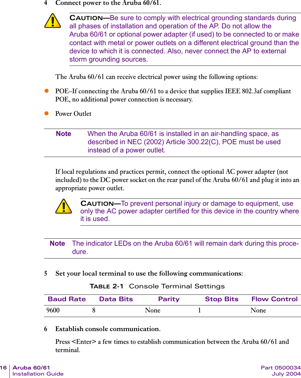 16 Aruba 60/61 Part 0500034Installation Guide July 20044 Connect power to the Aruba 60/61.The Aruba 60/61 can receive electrical power using the following options:zPOE&ndash;If connecting the Aruba 60/61 to a device that supplies IEEE 802.3af compliant POE, no additional power connection is necessary.zPower OutletNote When the Aruba 60/61 is installed in an air-handling space, as described in NEC (2002) Article 300.22(C), POE must be used instead of a power outlet.If local regulations and practices permit, connect the optional AC power adapter (not included) to the DC power socket on the rear panel of the Aruba 60/61 and plug it into an appropriate power outlet.Note The indicator LEDs on the Aruba 60/61 will remain dark during this proce-dure.5 Set your local terminal to use the following communications:6 Establish console communication.Press <Enter> a few times to establish communication between the Aruba 60/61 and terminal.CAUTION&mdash;Be sure to comply with electrical grounding standards during all phases of installation and operation of the AP. Do not allow the Aruba 60/61 or optional power adapter (if used) to be connected to or make contact with metal or power outlets on a different electrical ground than the device to which it is connected. Also, never connect the AP to external storm grounding sources.CAUTION&mdash;To prevent personal injury or damage to equipment, use only the AC power adapter certified for this device in the country where it is used.TABLE 2-1 Console Terminal SettingsBaud Rate Data Bits Parity Stop Bits Flow Control9600 8 None 1 None