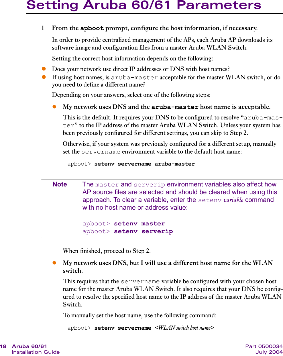 18 Aruba 60/61 Part 0500034Installation Guide July 2004Setting Aruba 60/61 Parameters1From the apboot prompt, configure the host information, if necessary.In order to provide centralized management of the APs, each Aruba AP downloads its software image and configuration files from a master Aruba WLAN Switch.Setting the correct host information depends on the following:zDoes your network use direct IP addresses or DNS with host names?zIf using host names, is aruba-master acceptable for the master WLAN switch, or do you need to define a different name?Depending on your answers, select one of the following steps:zMy network uses DNS and the aruba-master host name is acceptable.This is the default. It requires your DNS to be configured to resolve &ldquo;aruba-mas-ter&rdquo; to the IP address of the master Aruba WLAN Switch. Unless your system has been previously configured for different settings, you can skip to Step 2.Otherwise, if your system was previously configured for a different setup, manually set the servername environment variable to the default host name:Note The master and serverip environment variables also affect how AP source files are selected and should be cleared when using this approach. To clear a variable, enter the setenv variable command with no host name or address value:apboot> setenv masterapboot> setenv serveripWhen finished, proceed to Step 2.zMy network uses DNS, but I will use a different host name for the WLAN switch.This requires that the servername variable be configured with your chosen host name for the master Aruba WLAN Switch. It also requires that your DNS be config-ured to resolve the specified host name to the IP address of the master Aruba WLAN Switch.To manually set the host name, use the following command:apboot> setenv servername aruba-masterapboot> setenv servername <WLAN switch host name>