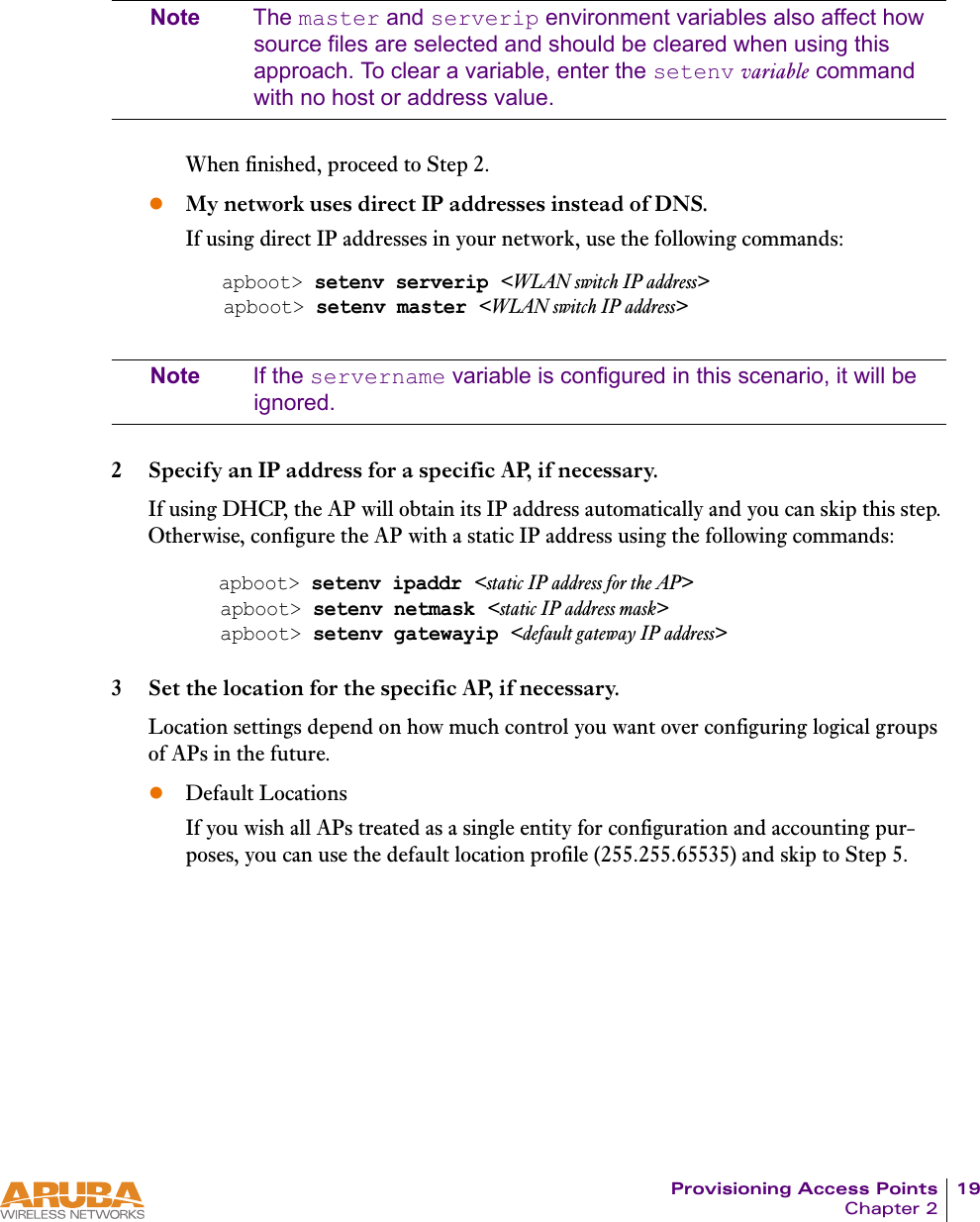 Provisioning Access Points 19Chapter 2Note The master and serverip environment variables also affect how source files are selected and should be cleared when using this approach. To clear a variable, enter the setenv variable command with no host or address value.When finished, proceed to Step 2.zMy network uses direct IP addresses instead of DNS.If using direct IP addresses in your network, use the following commands:Note If the servername variable is configured in this scenario, it will be ignored.2 Specify an IP address for a specific AP, if necessary.If using DHCP, the AP will obtain its IP address automatically and you can skip this step. Otherwise, configure the AP with a static IP address using the following commands:3 Set the location for the specific AP, if necessary.Location settings depend on how much control you want over configuring logical groups of APs in the future.zDefault LocationsIf you wish all APs treated as a single entity for configuration and accounting pur-poses, you can use the default location profile (255.255.65535) and skip to Step 5.apboot> setenv serverip <WLAN switch IP address>apboot> setenv master <WLAN switch IP address>apboot> setenv ipaddr <static IP address for the AP>apboot> setenv netmask <static IP address mask>apboot> setenv gatewayip <default gateway IP address>