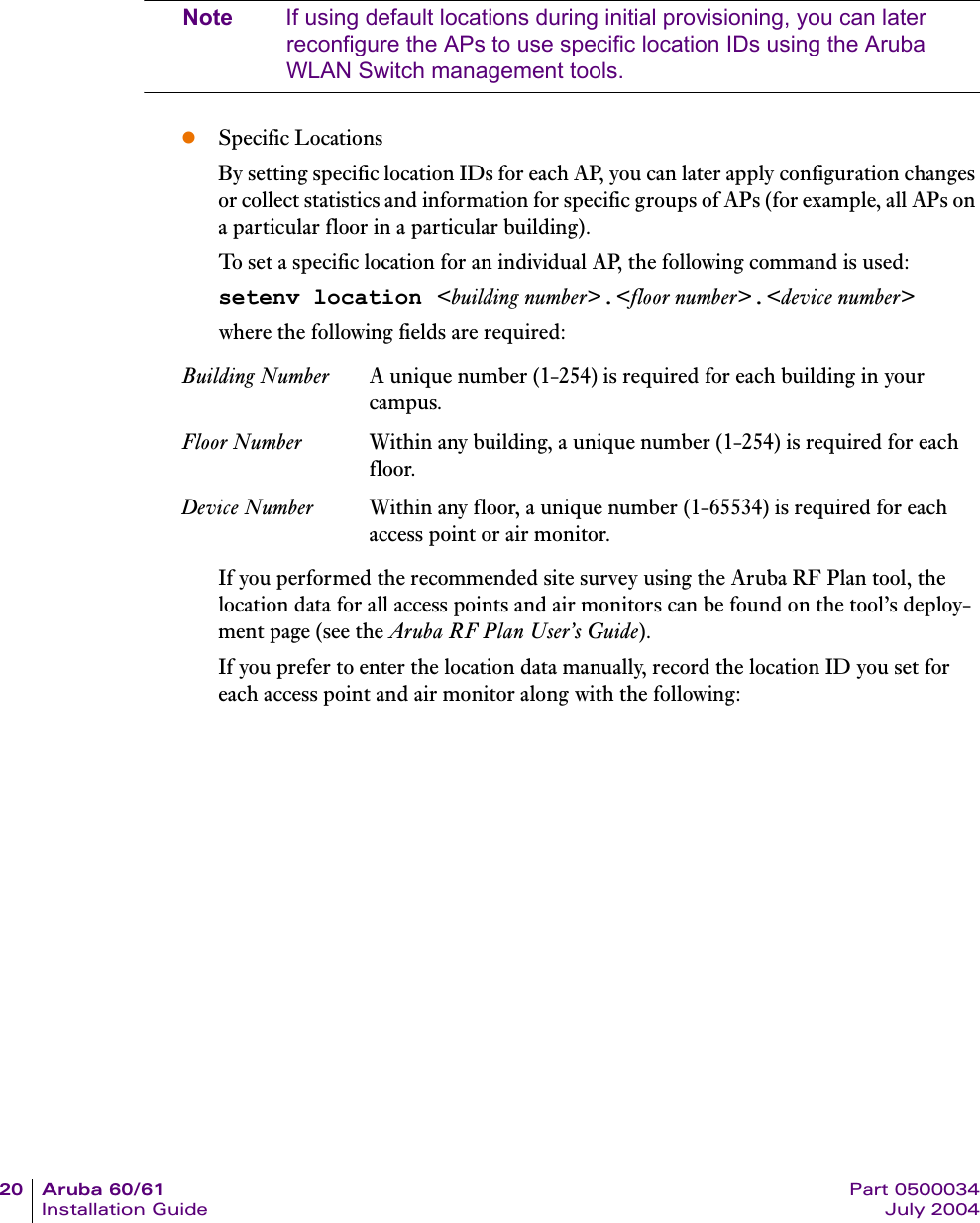 20 Aruba 60/61 Part 0500034Installation Guide July 2004Note If using default locations during initial provisioning, you can later reconfigure the APs to use specific location IDs using the Aruba WLAN Switch management tools.zSpecific LocationsBy setting specific location IDs for each AP, you can later apply configuration changes or collect statistics and information for specific groups of APs (for example, all APs on a particular floor in a particular building).To set a specific location for an individual AP, the following command is used:setenv location <building number>.<floor number>.<device number>where the following fields are required:If you performed the recommended site survey using the Aruba RF Plan tool, the location data for all access points and air monitors can be found on the tool&rsquo;s deploy-ment page (see the Aruba RF Plan User&rsquo;s Guide).If you prefer to enter the location data manually, record the location ID you set for each access point and air monitor along with the following:Building Number A unique number (1-254) is required for each building in your campus.Floor Number Within any building, a unique number (1-254) is required for each floor.Device Number Within any floor, a unique number (1-65534) is required for each access point or air monitor.