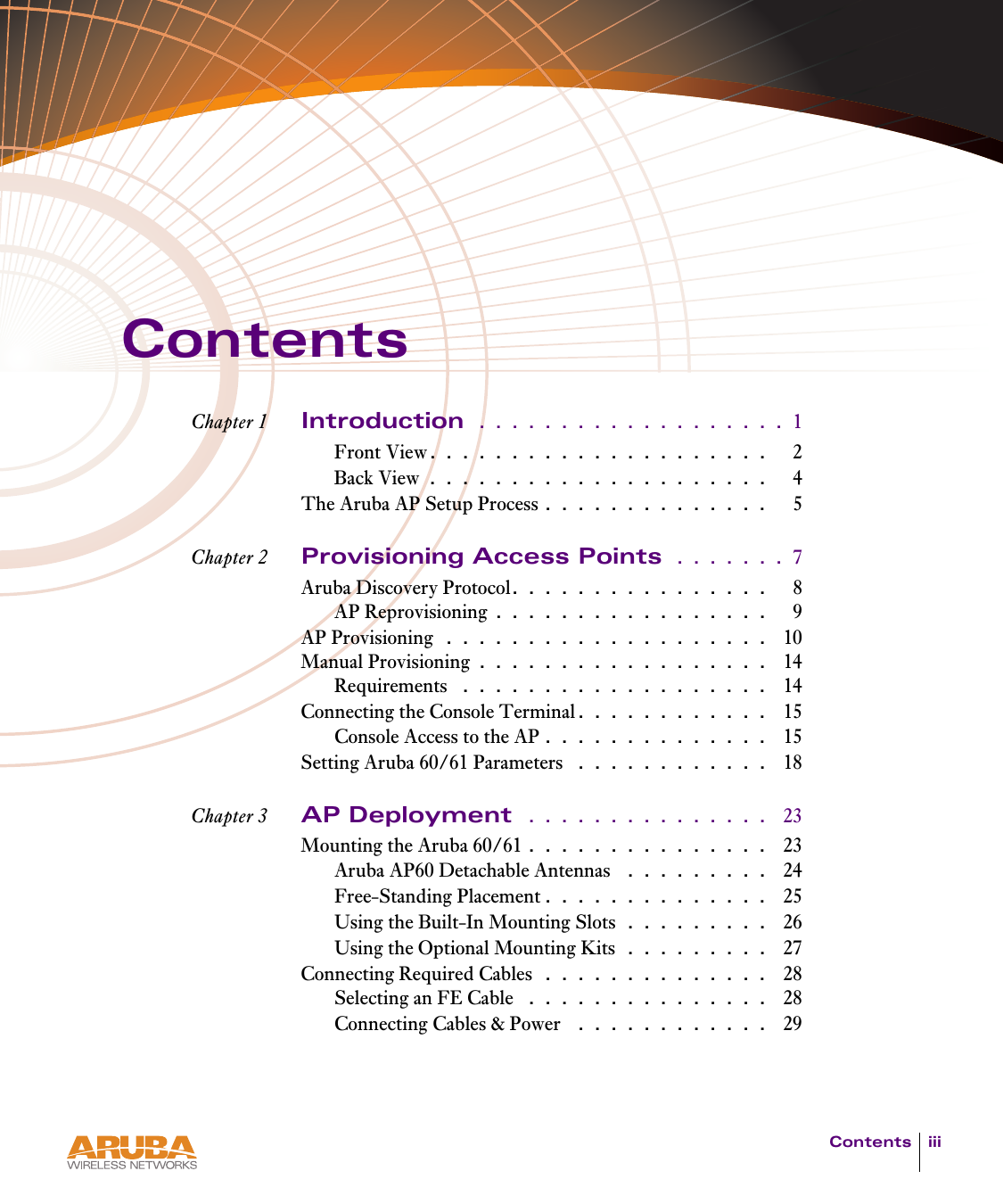 Contents iiiContentsChapter 1 Introduction  . . . . . . . . . . . . . . . . . . . 1Front View. . . . . . . . . . . . . . . . . . . . .   2Back View . . . . . . . . . . . . . . . . . . . . .   4The Aruba AP Setup Process . . . . . . . . . . . . . .   5Chapter 2 Provisioning Access Points  . . . . . . . 7Aruba Discovery Protocol. . . . . . . . . . . . . . . .   8AP Reprovisioning . . . . . . . . . . . . . . . . .   9AP Provisioning  . . . . . . . . . . . . . . . . . . . .  10Manual Provisioning . . . . . . . . . . . . . . . . . .  14Requirements  . . . . . . . . . . . . . . . . . . .  14Connecting the Console Terminal. . . . . . . . . . . .  15Console Access to the AP . . . . . . . . . . . . . .  15Setting Aruba 60/61 Parameters  . . . . . . . . . . . .  18Chapter 3 AP Deployment  . . . . . . . . . . . . . . .  23Mounting the Aruba 60/61 . . . . . . . . . . . . . . .  23Aruba AP60 Detachable Antennas  . . . . . . . . .  24Free-Standing Placement . . . . . . . . . . . . . .  25Using the Built-In Mounting Slots . . . . . . . . .  26Using the Optional Mounting Kits . . . . . . . . .  27Connecting Required Cables  . . . . . . . . . . . . . .  28Selecting an FE Cable  . . . . . . . . . . . . . . .  28Connecting Cables &amp; Power  . . . . . . . . . . . .  29