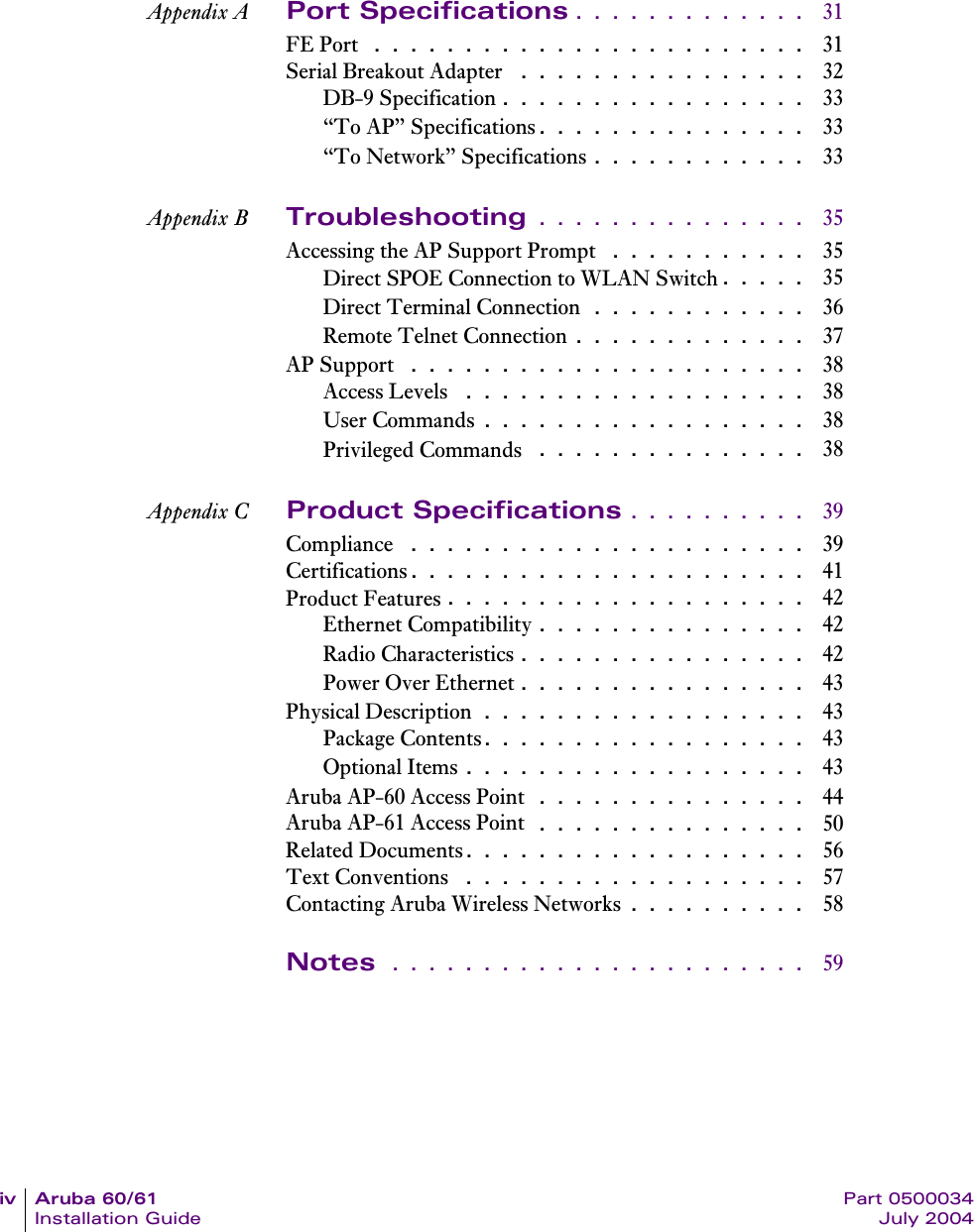 iv Aruba 60/61 Part 0500034Installation Guide July 2004Appendix A Port Specifications . . . . . . . . . . . . .  31FE Port  . . . . . . . . . . . . . . . . . . . . . . . .  31Serial Breakout Adapter  . . . . . . . . . . . . . . . .  32DB-9 Specification . . . . . . . . . . . . . . . . .  33&ldquo;To AP&rdquo; Specifications. . . . . . . . . . . . . . .  33&ldquo;To Network&rdquo; Specifications . . . . . . . . . . . .  33Appendix B Troubleshooting . . . . . . . . . . . . . . .  35Accessing the AP Support Prompt  . . . . . . . . . . .  35Direct SPOE Connection to WLAN Switch. . . . .  35Direct Terminal Connection . . . . . . . . . . . .  36Remote Telnet Connection . . . . . . . . . . . . .  37AP Support  . . . . . . . . . . . . . . . . . . . . . .  38Access Levels  . . . . . . . . . . . . . . . . . . .  38User Commands . . . . . . . . . . . . . . . . . .  38Privileged Commands  . . . . . . . . . . . . . . .  38Appendix C Product Specifications . . . . . . . . . .  39Compliance  . . . . . . . . . . . . . . . . . . . . . .  39Certifications. . . . . . . . . . . . . . . . . . . . . .  41Product Features . . . . . . . . . . . . . . . . . . . .  42Ethernet Compatibility . . . . . . . . . . . . . . .  42Radio Characteristics . . . . . . . . . . . . . . . .  42Power Over Ethernet . . . . . . . . . . . . . . . .  43Physical Description . . . . . . . . . . . . . . . . . .  43Package Contents. . . . . . . . . . . . . . . . . .  43Optional Items . . . . . . . . . . . . . . . . . . .  43Aruba AP-60 Access Point  . . . . . . . . . . . . . . .  44Aruba AP-61 Access Point  . . . . . . . . . . . . . . .  50Related Documents. . . . . . . . . . . . . . . . . . .  56Text Conventions  . . . . . . . . . . . . . . . . . . .  57Contacting Aruba Wireless Networks . . . . . . . . . .  58Notes  . . . . . . . . . . . . . . . . . . . . . . .  59