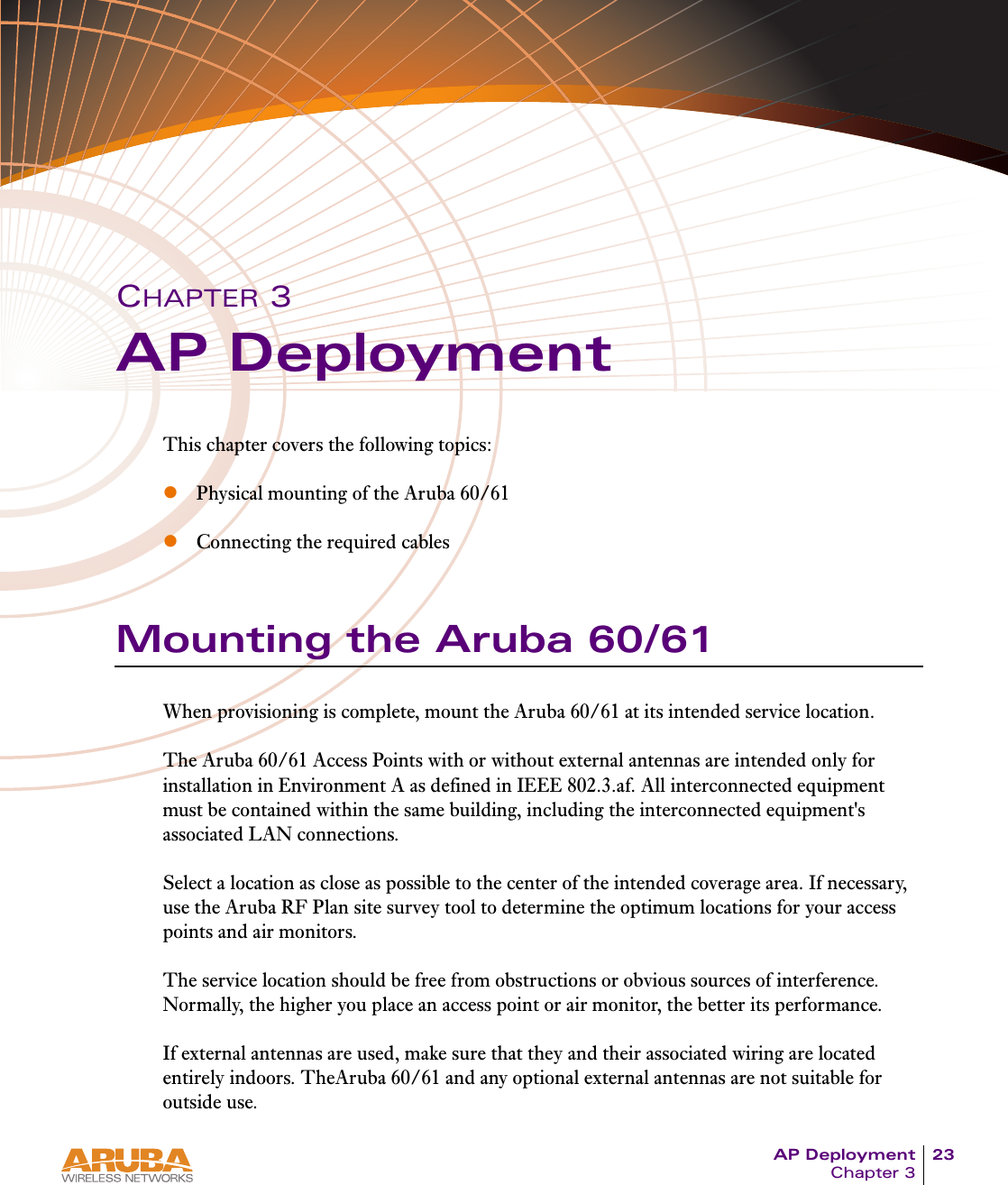 AP Deployment 23Chapter 3CHAPTER 3AP DeploymentThis chapter covers the following topics:zPhysical mounting of the Aruba 60/61zConnecting the required cablesMounting the Aruba 60/61When provisioning is complete, mount the Aruba 60/61 at its intended service location.The Aruba 60/61 Access Points with or without external antennas are intended only for installation in Environment A as defined in IEEE 802.3.af. All interconnected equipment must be contained within the same building, including the interconnected equipment's associated LAN connections.Select a location as close as possible to the center of the intended coverage area. If necessary, use the Aruba RF Plan site survey tool to determine the optimum locations for your access points and air monitors.The service location should be free from obstructions or obvious sources of interference. Normally, the higher you place an access point or air monitor, the better its performance.If external antennas are used, make sure that they and their associated wiring are located entirely indoors. TheAruba 60/61 and any optional external antennas are not suitable for outside use.