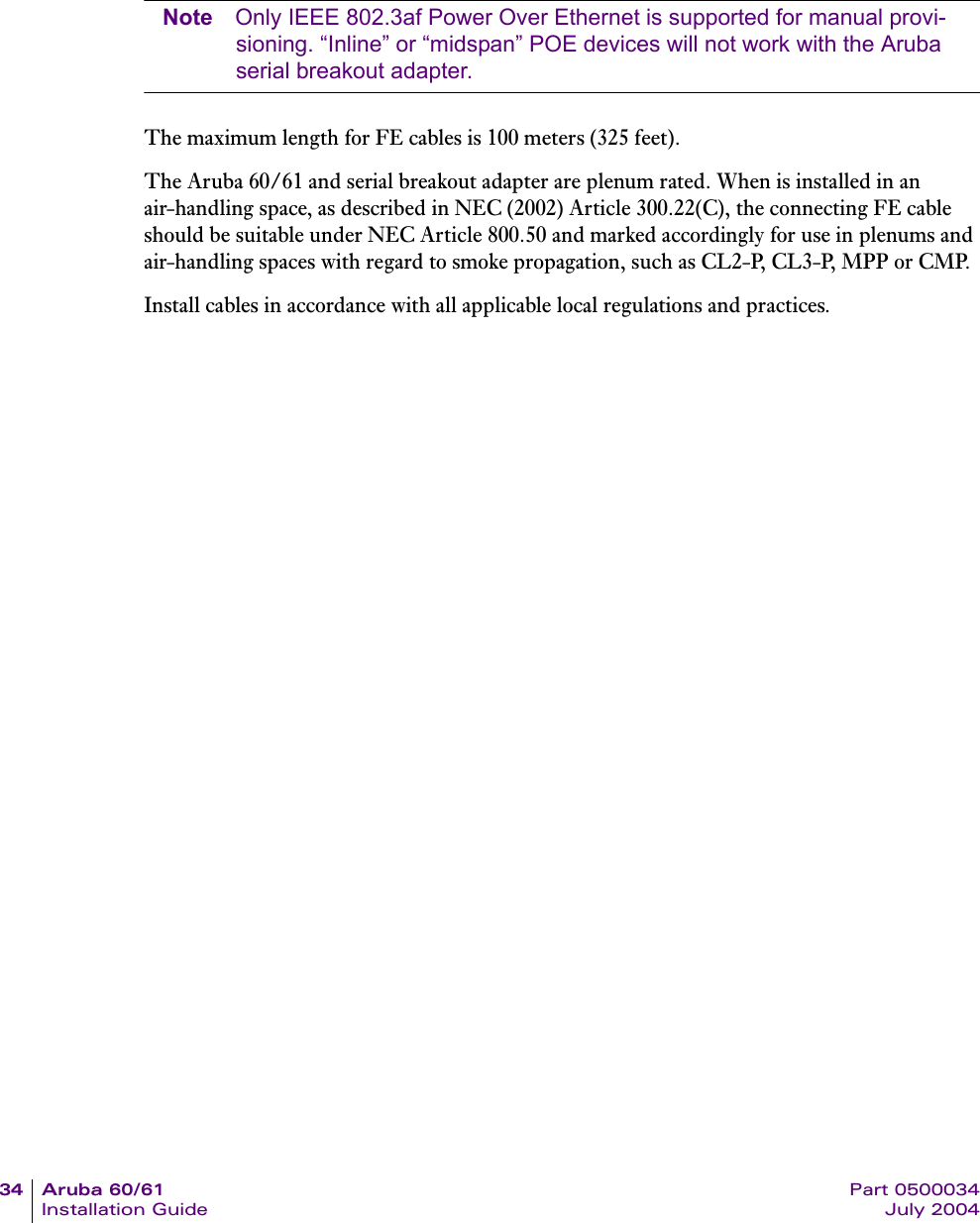 34 Aruba 60/61 Part 0500034Installation Guide July 2004Note Only IEEE 802.3af Power Over Ethernet is supported for manual provi-sioning. &ldquo;Inline&rdquo; or &ldquo;midspan&rdquo; POE devices will not work with the Aruba serial breakout adapter.The maximum length for FE cables is 100 meters (325 feet).The Aruba 60/61 and serial breakout adapter are plenum rated. When is installed in an air-handling space, as described in NEC (2002) Article 300.22(C), the connecting FE cable should be suitable under NEC Article 800.50 and marked accordingly for use in plenums and air-handling spaces with regard to smoke propagation, such as CL2-P, CL3-P, MPP or CMP.Install cables in accordance with all applicable local regulations and practices.