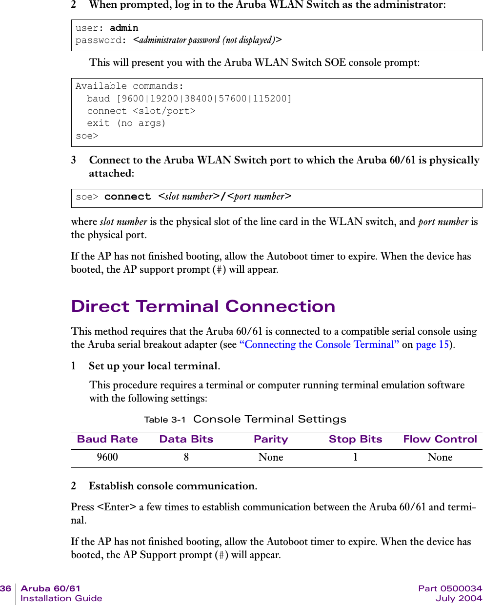 36 Aruba 60/61 Part 0500034Installation Guide July 20042 When prompted, log in to the Aruba WLAN Switch as the administrator:This will present you with the Aruba WLAN Switch SOE console prompt:3 Connect to the Aruba WLAN Switch port to which the Aruba 60/61 is physically attached:where slot number is the physical slot of the line card in the WLAN switch, and port number is the physical port.If the AP has not finished booting, allow the Autoboot timer to expire. When the device has booted, the AP support prompt (#) will appear.Direct Terminal ConnectionThis method requires that the Aruba 60/61 is connected to a compatible serial console using the Aruba serial breakout adapter (see &ldquo;Connecting the Console Terminal&rdquo; on page 15).1 Set up your local terminal.This procedure requires a terminal or computer running terminal emulation software with the following settings:2 Establish console communication.Press <Enter> a few times to establish communication between the Aruba 60/61 and termi-nal.If the AP has not finished booting, allow the Autoboot timer to expire. When the device has booted, the AP Support prompt (#) will appear.user: adminpassword: <administrator password (not displayed)>Available commands:  baud [9600|19200|38400|57600|115200]  connect <slot/port>  exit (no args)soe>soe> connect <slot number>/<port number>Ta b l e 3 - 1 Console Terminal SettingsBaud Rate Data Bits Parity Stop Bits Flow Control9600 8 None 1 None