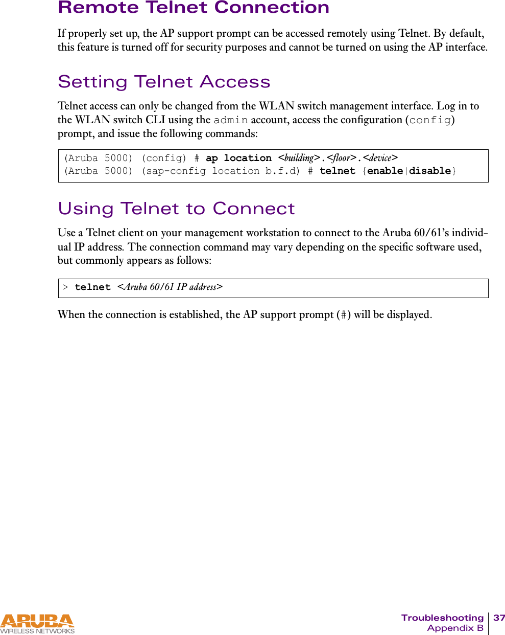 Troubleshooting 37Appendix BRemote Telnet ConnectionIf properly set up, the AP support prompt can be accessed remotely using Telnet. By default, this feature is turned off for security purposes and cannot be turned on using the AP interface.Setting Telnet AccessTelnet access can only be changed from the WLAN switch management interface. Log in to the WLAN switch CLI using the admin account, access the configuration (config) prompt, and issue the following commands:Using Telnet to ConnectUse a Telnet client on your management workstation to connect to the Aruba 60/61&rsquo;s individ-ual IP address. The connection command may vary depending on the specific software used, but commonly appears as follows:When the connection is established, the AP support prompt (#) will be displayed.(Aruba 5000) (config) # ap location <building>.<floor>.<device>(Aruba 5000) (sap-config location b.f.d) # telnet {enable|disable}> telnet <Aruba 60/61 IP address>