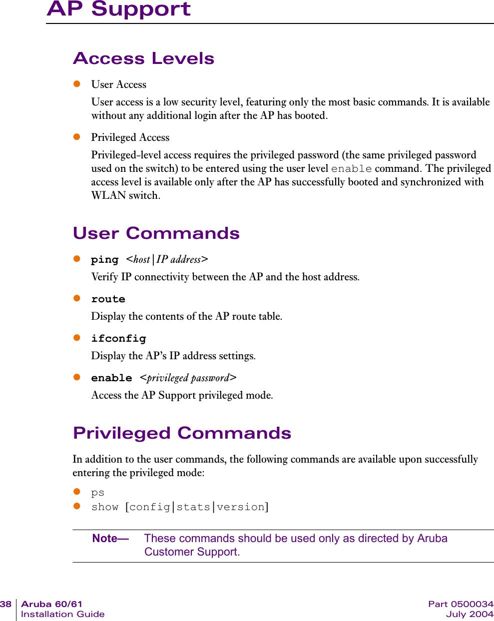 38 Aruba 60/61 Part 0500034Installation Guide July 2004AP SupportAccess LevelszUser AccessUser access is a low security level, featuring only the most basic commands. It is available without any additional login after the AP has booted.zPrivileged AccessPrivileged-level access requires the privileged password (the same privileged password used on the switch) to be entered using the user level enable command. The privileged access level is available only after the AP has successfully booted and synchronized with WLAN switch.User Commandszping <host|IP address>Verify IP connectivity between the AP and the host address.zrouteDisplay the contents of the AP route table.zifconfigDisplay the AP&rsquo;s IP address settings.zenable <privileged password>Access the AP Support privileged mode.Privileged CommandsIn addition to the user commands, the following commands are available upon successfully entering the privileged mode:zpszshow [config|stats|version]Note&mdash; These commands should be used only as directed by Aruba Customer Support.