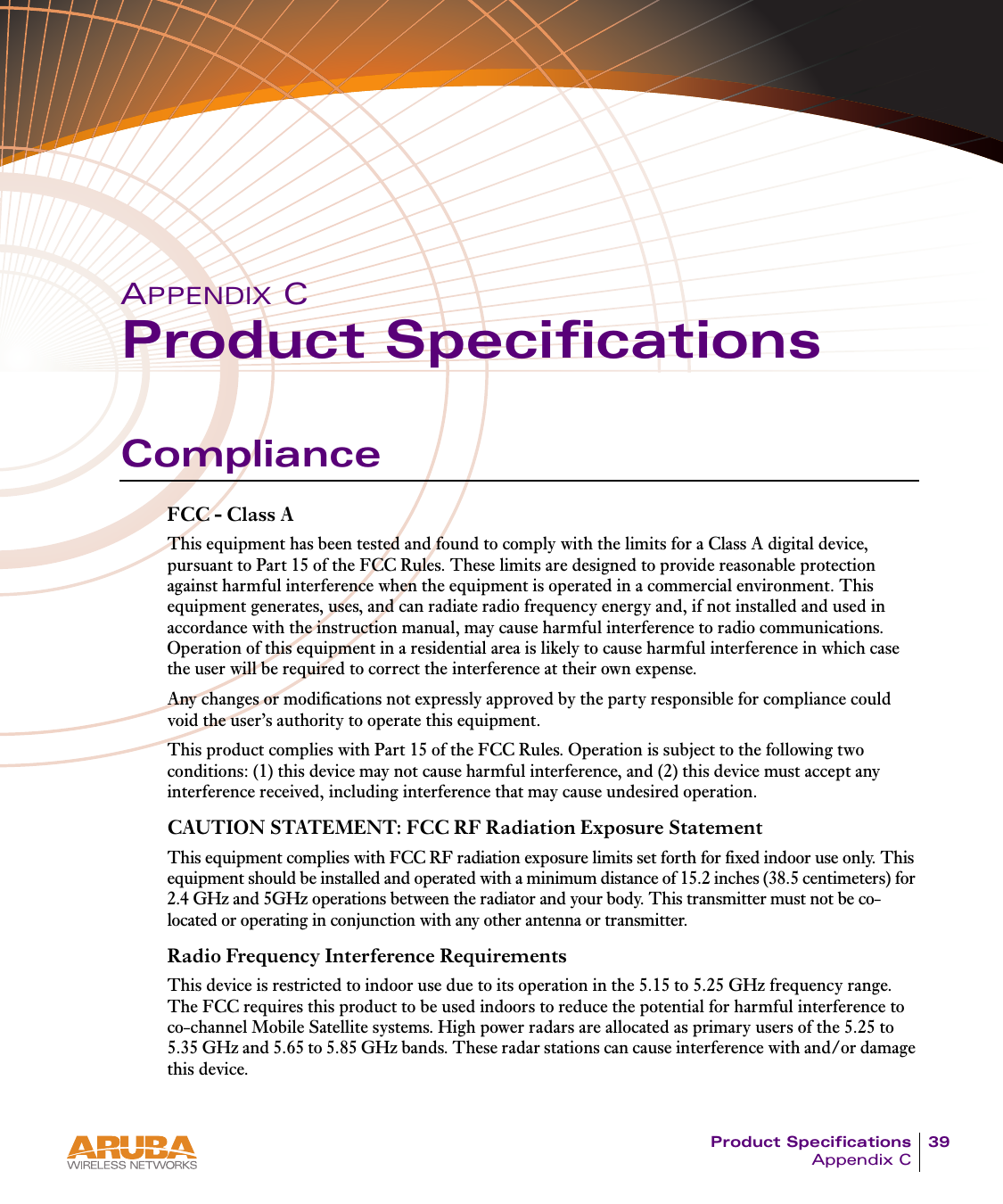 Product Specifications 39Appendix CAPPENDIX CProduct SpecificationsComplianceFCC - Class AThis equipment has been tested and found to comply with the limits for a Class A digital device, pursuant to Part 15 of the FCC Rules. These limits are designed to provide reasonable protection against harmful interference when the equipment is operated in a commercial environment. This equipment generates, uses, and can radiate radio frequency energy and, if not installed and used in accordance with the instruction manual, may cause harmful interference to radio communications. Operation of this equipment in a residential area is likely to cause harmful interference in which case the user will be required to correct the interference at their own expense.Any changes or modifications not expressly approved by the party responsible for compliance could void the user&rsquo;s authority to operate this equipment.This product complies with Part 15 of the FCC Rules. Operation is subject to the following two conditions: (1) this device may not cause harmful interference, and (2) this device must accept any interference received, including interference that may cause undesired operation.CAUTION STATEMENT: FCC RF Radiation Exposure StatementThis equipment complies with FCC RF radiation exposure limits set forth for fixed indoor use only. This equipment should be installed and operated with a minimum distance of 15.2 inches (38.5 centimeters) for 2.4 GHz and 5GHz operations between the radiator and your body. This transmitter must not be co-located or operating in conjunction with any other antenna or transmitter.Radio Frequency Interference RequirementsThis device is restricted to indoor use due to its operation in the 5.15 to 5.25 GHz frequency range. The FCC requires this product to be used indoors to reduce the potential for harmful interference to co-channel Mobile Satellite systems. High power radars are allocated as primary users of the 5.25 to 5.35 GHz and 5.65 to 5.85 GHz bands. These radar stations can cause interference with and/or damage this device.