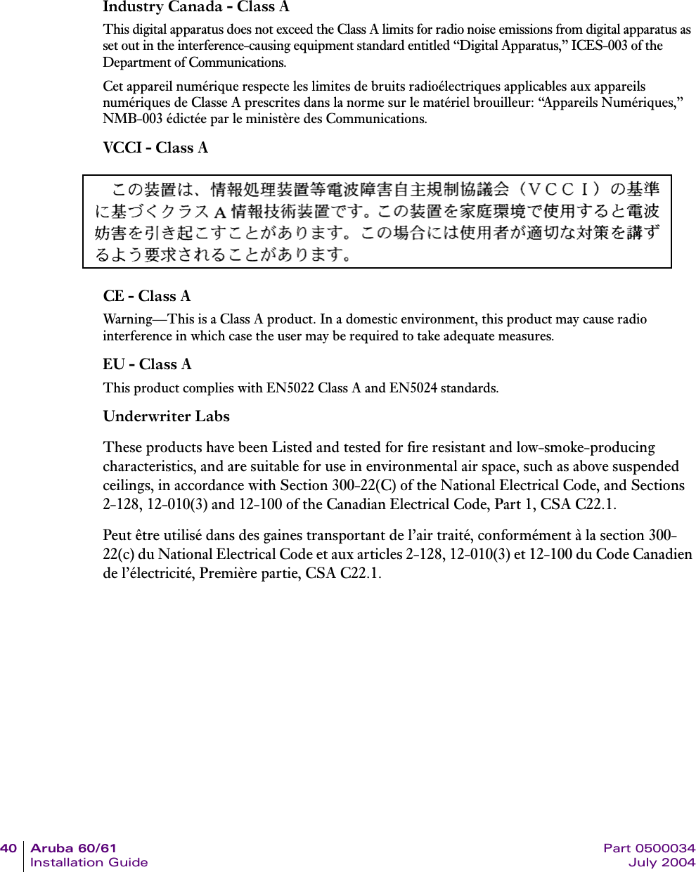 40 Aruba 60/61 Part 0500034Installation Guide July 2004Industry Canada - Class AThis digital apparatus does not exceed the Class A limits for radio noise emissions from digital apparatus as set out in the interference-causing equipment standard entitled &ldquo;Digital Apparatus,&rdquo; ICES-003 of the Department of Communications.Cet appareil num&eacute;rique respecte les limites de bruits radio&eacute;lectriques applicables aux appareils num&eacute;riques de Classe A prescrites dans la norme sur le mat&eacute;riel brouilleur: &ldquo;Appareils Num&eacute;riques,&rdquo; NMB-003 &eacute;dict&eacute;e par le minist&egrave;re des Communications.VCCI - Class ACE - Class AWarning&mdash;This is a Class A product. In a domestic environment, this product may cause radio interference in which case the user may be required to take adequate measures.EU - Class AThis product complies with EN5022 Class A and EN5024 standards.Underwriter LabsThese products have been Listed and tested for fire resistant and low-smoke-producing characteristics, and are suitable for use in environmental air space, such as above suspended ceilings, in accordance with Section 300-22(C) of the National Electrical Code, and Sections 2-128, 12-010(3) and 12-100 of the Canadian Electrical Code, Part 1, CSA C22.1.Peut &ecirc;tre utilis&eacute; dans des gaines transportant de l&rsquo;air trait&eacute;, conform&eacute;ment &agrave; la section 300-22(c) du National Electrical Code et aux articles 2-128, 12-010(3) et 12-100 du Code Canadien de l&rsquo;&eacute;lectricit&eacute;, Premi&egrave;re partie, CSA C22.1. 