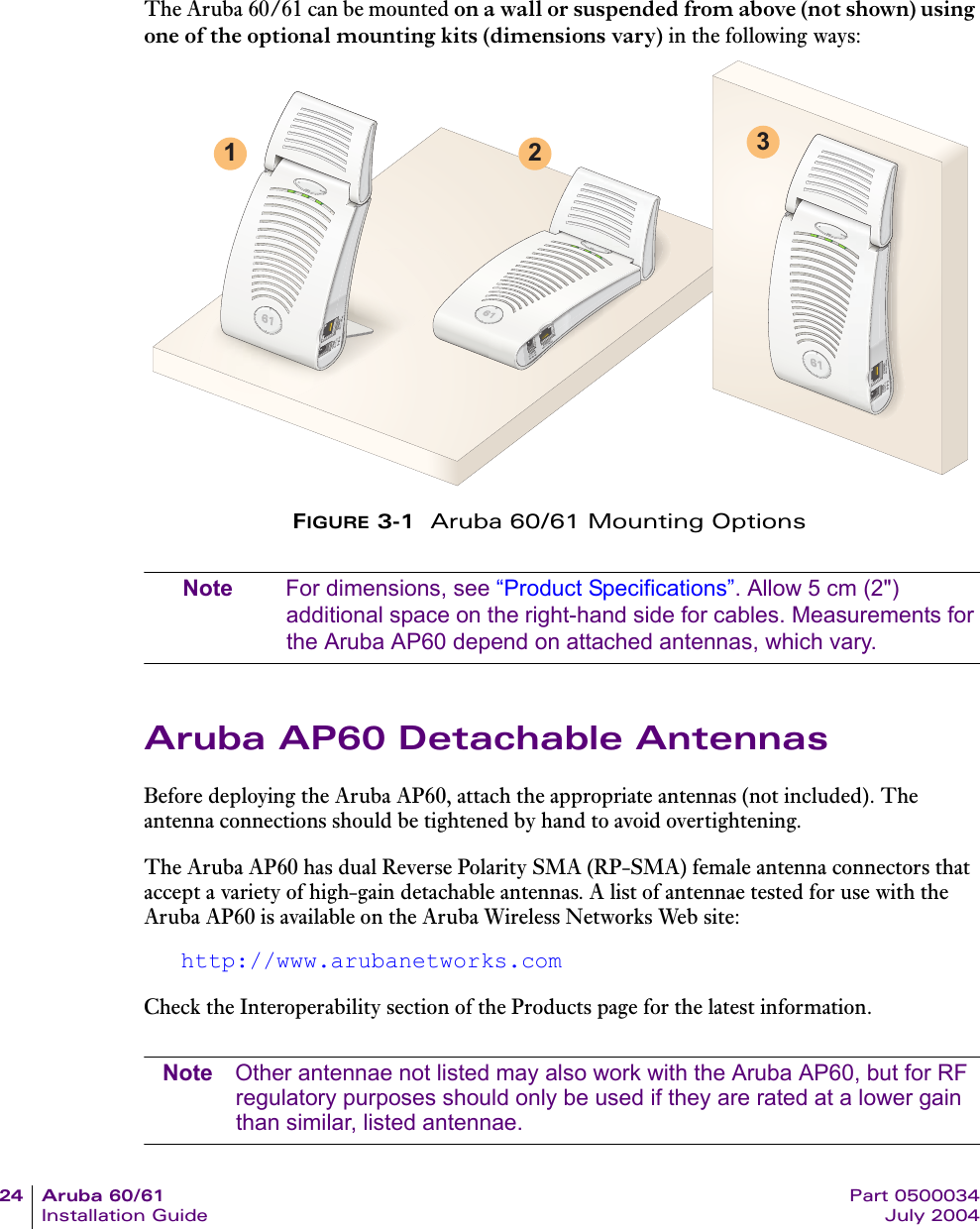 24 Aruba 60/61 Part 0500034Installation Guide July 2004The Aruba 60/61 can be mounted on a wall or suspended from above (not shown) using one of the optional mounting kits (dimensions vary) in the following ways:FIGURE 3-1  Aruba 60/61 Mounting OptionsNote For dimensions, see &ldquo;Product Specifications&rdquo;. Allow 5 cm (2") additional space on the right-hand side for cables. Measurements for the Aruba AP60 depend on attached antennas, which vary.Aruba AP60 Detachable AntennasBefore deploying the Aruba AP60, attach the appropriate antennas (not included). The antenna connections should be tightened by hand to avoid overtightening.The Aruba AP60 has dual Reverse Polarity SMA (RP-SMA) female antenna connectors that accept a variety of high-gain detachable antennas. A list of antennae tested for use with the Aruba AP60 is available on the Aruba Wireless Networks Web site:http://www.arubanetworks.comCheck the Interoperability section of the Products page for the latest information.Note Other antennae not listed may also work with the Aruba AP60, but for RF regulatory purposes should only be used if they are rated at a lower gain than similar, listed antennae.1 2 3