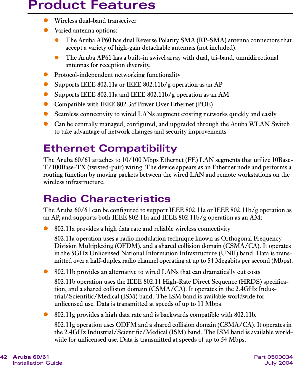 42 Aruba 60/61 Part 0500034Installation Guide July 2004Product FeatureszWireless dual-band transceiverzVaried antenna options: zThe Aruba AP60 has dual Reverse Polarity SMA (RP-SMA) antenna connectors that accept a variety of high-gain detachable antennas (not included).zThe Aruba AP61 has a built-in swivel array with dual, tri-band, omnidirectional antennas for reception diversity.zProtocol-independent networking functionalityzSupports IEEE 802.11a or IEEE 802.11b/g operation as an APzSupports IEEE 802.11a and IEEE 802.11b/g operation as an AMzCompatible with IEEE 802.3af Power Over Ethernet (POE)zSeamless connectivity to wired LANs augment existing networks quickly and easilyzCan be centrally managed, configured, and upgraded through the Aruba WLAN Switch to take advantage of network changes and security improvementsEthernet CompatibilityThe Aruba 60/61 attaches to 10/100 Mbps Ethernet (FE) LAN segments that utilize 10Base-T/100Base-TX (twisted-pair) wiring. The device appears as an Ethernet node and performs a routing function by moving packets between the wired LAN and remote workstations on the wireless infrastructure.Radio CharacteristicsThe Aruba 60/61 can be configured to support IEEE 802.11a or IEEE 802.11b/g operation as an AP, and supports both IEEE 802.11a and IEEE 802.11b/g operation as an AM:z802.11a provides a high data rate and reliable wireless connectivity802.11a operation uses a radio modulation technique known as Orthogonal Frequency Division Multiplexing (OFDM), and a shared collision domain (CSMA/CA). It operates in the 5GHz Unlicensed National Information Infrastructure (UNII) band. Data is trans-mitted over a half-duplex radio channel operating at up to 54 Megabits per second (Mbps).z802.11b provides an alternative to wired LANs that can dramatically cut costs802.11b operation uses the IEEE 802.11 High-Rate Direct Sequence (HRDS) specifica-tion, and a shared collision domain (CSMA/CA). It operates in the 2.4GHz Indus-trial/Scientific/Medical (ISM) band. The ISM band is available worldwide for unlicensed use. Data is transmitted at speeds of up to 11 Mbps.z802.11g provides a high data rate and is backwards compatible with 802.11b.802.11g operation uses ODFM and a shared collision domain (CSMA/CA). It operates in the 2.4GHz Industrial/Scientific/Medical (ISM) band. The ISM band is available world-wide for unlicensed use. Data is transmitted at speeds of up to 54 Mbps.