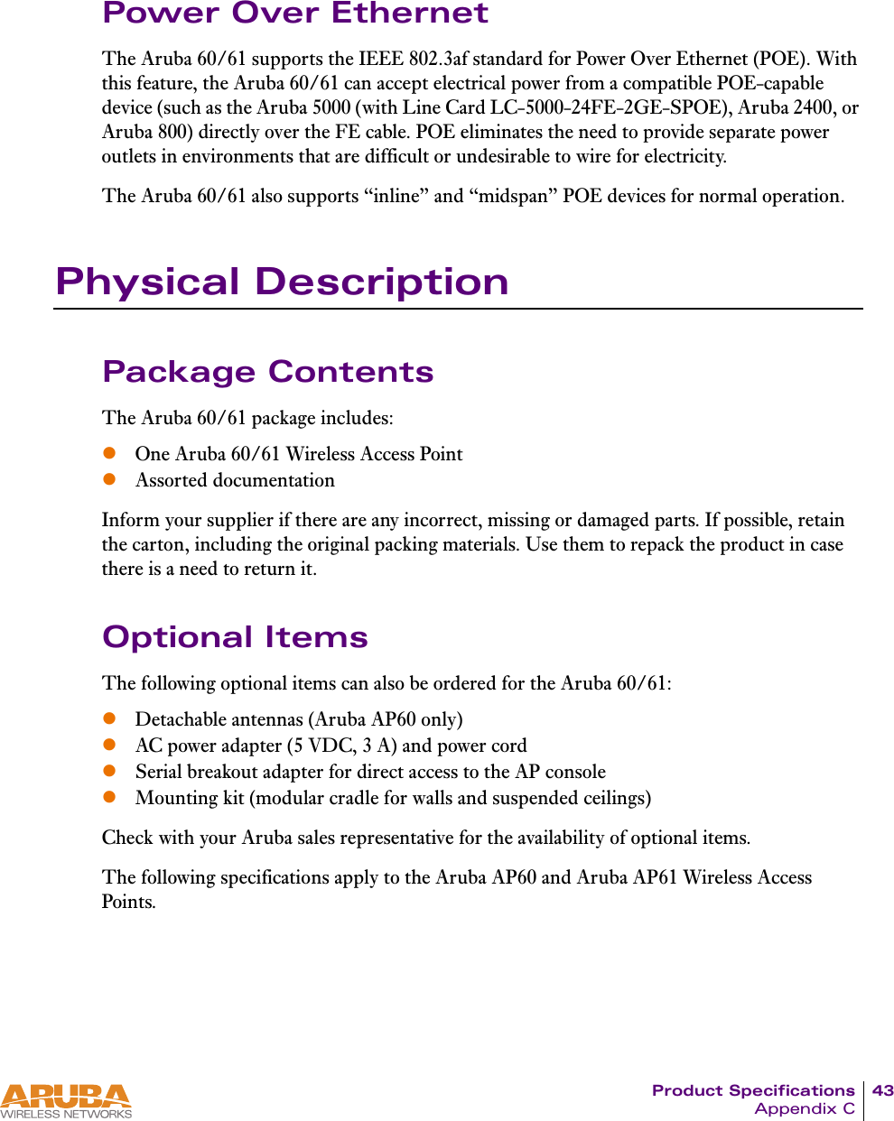 Product Specifications 43Appendix CPower Over EthernetThe Aruba 60/61 supports the IEEE 802.3af standard for Power Over Ethernet (POE). With this feature, the Aruba 60/61 can accept electrical power from a compatible POE-capable device (such as the Aruba 5000 (with Line Card LC-5000-24FE-2GE-SPOE), Aruba 2400, or Aruba 800) directly over the FE cable. POE eliminates the need to provide separate power outlets in environments that are difficult or undesirable to wire for electricity.The Aruba 60/61 also supports &ldquo;inline&rdquo; and &ldquo;midspan&rdquo; POE devices for normal operation.Physical DescriptionPackage ContentsThe Aruba 60/61 package includes:zOne Aruba 60/61 Wireless Access PointzAssorted documentationInform your supplier if there are any incorrect, missing or damaged parts. If possible, retain the carton, including the original packing materials. Use them to repack the product in case there is a need to return it.Optional ItemsThe following optional items can also be ordered for the Aruba 60/61:zDetachable antennas (Aruba AP60 only)zAC power adapter (5 VDC, 3 A) and power cordzSerial breakout adapter for direct access to the AP consolezMounting kit (modular cradle for walls and suspended ceilings)Check with your Aruba sales representative for the availability of optional items.The following specifications apply to the Aruba AP60 and Aruba AP61 Wireless Access Points.