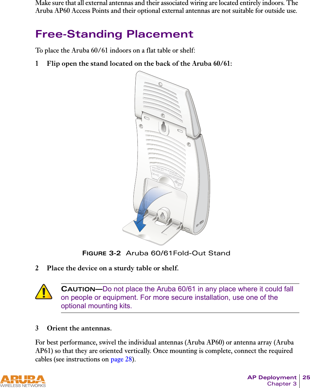 AP Deployment 25Chapter 3Make sure that all external antennas and their associated wiring are located entirely indoors. The Aruba AP60 Access Points and their optional external antennas are not suitable for outside use.Free-Standing PlacementTo place the Aruba 60/61 indoors on a flat table or shelf:1 Flip open the stand located on the back of the Aruba 60/61:FIGURE 3-2  Aruba 60/61Fold-Out Stand2 Place the device on a sturdy table or shelf.3 Orient the antennas.For best performance, swivel the individual antennas (Aruba AP60) or antenna array (Aruba AP61) so that they are oriented vertically. Once mounting is complete, connect the required cables (see instructions on page 28).CAUTION&mdash;Do not place the Aruba 60/61 in any place where it could fall on people or equipment. For more secure installation, use one of the optional mounting kits.