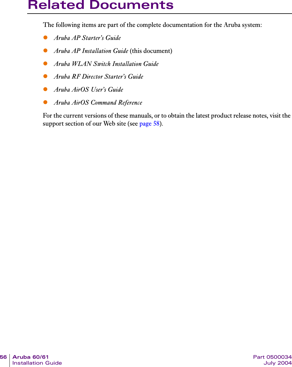 56 Aruba 60/61 Part 0500034Installation Guide July 2004Related DocumentsThe following items are part of the complete documentation for the Aruba system:zAruba AP Starter&rsquo;s GuidezAruba AP Installation Guide (this document)zAruba WLAN Switch Installation GuidezAruba RF Director Starter&rsquo;s GuidezAruba AirOS User&rsquo;s GuidezAruba AirOS Command ReferenceFor the current versions of these manuals, or to obtain the latest product release notes, visit the support section of our Web site (see page 58).