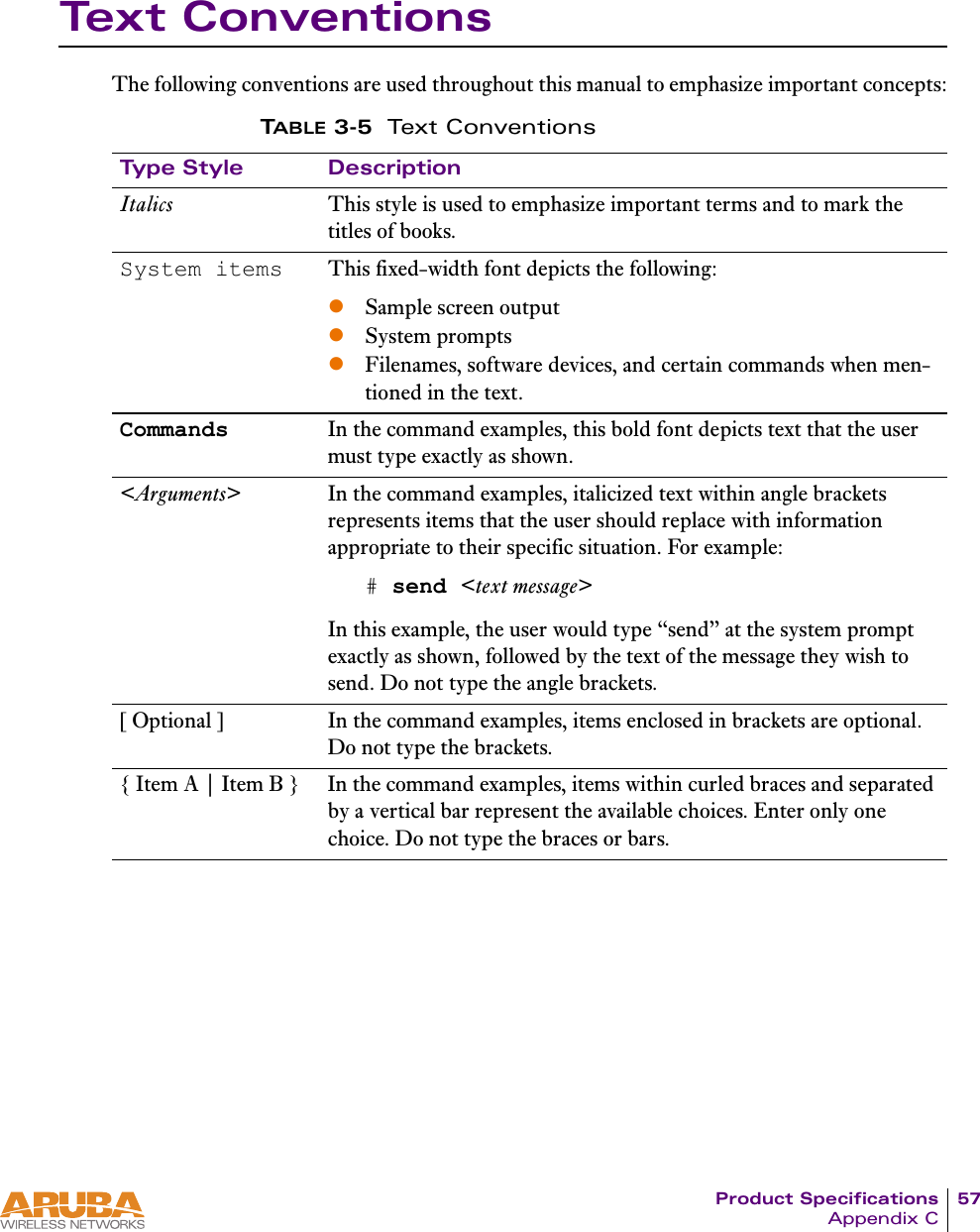Product Specifications 57Appendix CText ConventionsThe following conventions are used throughout this manual to emphasize important concepts:TABLE 3-5 Text ConventionsType Style DescriptionItalics This style is used to emphasize important terms and to mark the titles of books.System items This fixed-width font depicts the following:zSample screen outputzSystem promptszFilenames, software devices, and certain commands when men-tioned in the text.Commands In the command examples, this bold font depicts text that the user must type exactly as shown.<Arguments> In the command examples, italicized text within angle brackets represents items that the user should replace with information appropriate to their specific situation. For example:# send <text message>In this example, the user would type &ldquo;send&rdquo; at the system prompt exactly as shown, followed by the text of the message they wish to send. Do not type the angle brackets.[ Optional ] In the command examples, items enclosed in brackets are optional. Do not type the brackets.{ Item A | Item B } In the command examples, items within curled braces and separated by a vertical bar represent the available choices. Enter only one choice. Do not type the braces or bars.