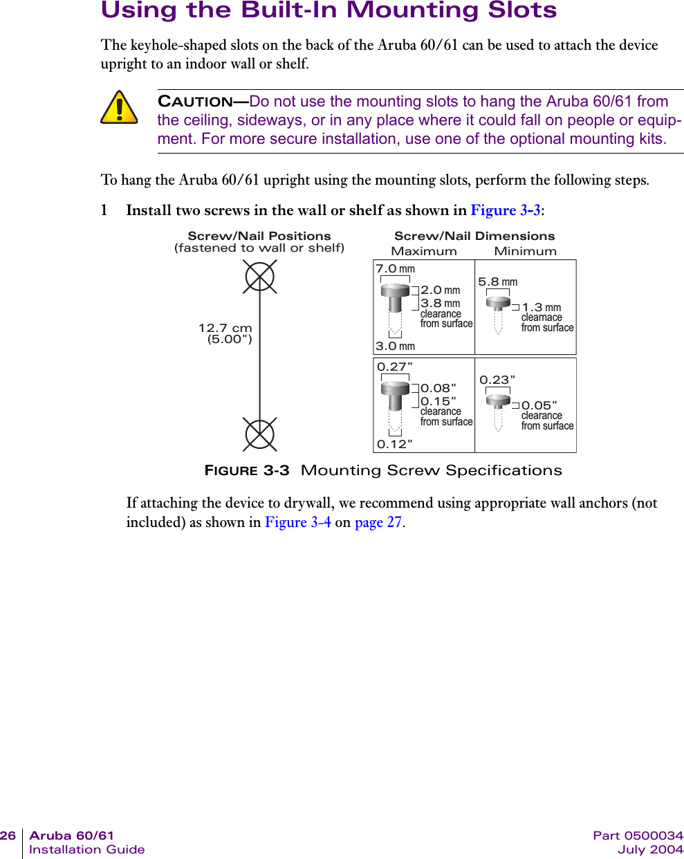 26 Aruba 60/61 Part 0500034Installation Guide July 2004Using the Built-In Mounting SlotsThe keyhole-shaped slots on the back of the Aruba 60/61 can be used to attach the device upright to an indoor wall or shelf.To hang the Aruba 60/61 upright using the mounting slots, perform the following steps.1 Install two screws in the wall or shelf as shown in Figure 3-3:FIGURE 3-3  Mounting Screw SpecificationsIf attaching the device to drywall, we recommend using appropriate wall anchors (not included) as shown in Figure 3-4 on page 27.CAUTION&mdash;Do not use the mounting slots to hang the Aruba 60/61 from the ceiling, sideways, or in any place where it could fall on people or equip-ment. For more secure installation, use one of the optional mounting kits.Screw/Nail Positions(fastened to wall or shelf)12.7 cm(5.00")0.12"0.27"0.23"0.05"clearance from surface3.0 mm5.8 mm0.08"0.15"clearance from surface2.0 mm3.8 mmclearance from surface1.3 mmclearnace from surface7.0 mmMaximum MinimumScrew/Nail Dimensions