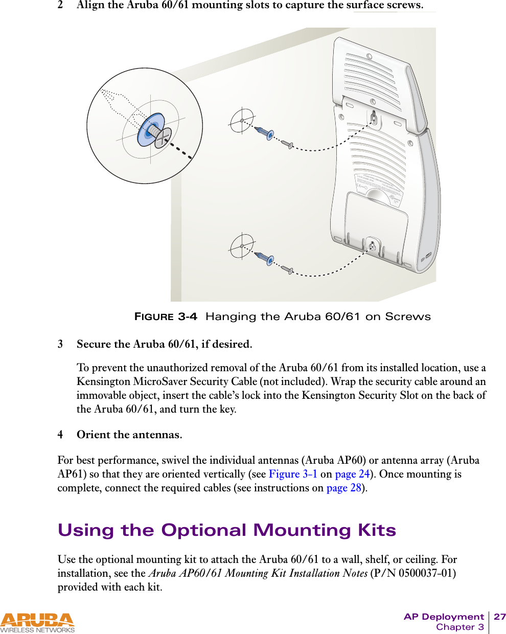 AP Deployment 27Chapter 32 Align the Aruba 60/61 mounting slots to capture the surface screws.FIGURE 3-4  Hanging the Aruba 60/61 on Screws3 Secure the Aruba 60/61, if desired.To prevent the unauthorized removal of the Aruba 60/61 from its installed location, use a Kensington MicroSaver Security Cable (not included). Wrap the security cable around an immovable object, insert the cable&rsquo;s lock into the Kensington Security Slot on the back of the Aruba 60/61, and turn the key.4 Orient the antennas.For best performance, swivel the individual antennas (Aruba AP60) or antenna array (Aruba AP61) so that they are oriented vertically (see Figure 3-1 on page 24). Once mounting is complete, connect the required cables (see instructions on page 28).Using the Optional Mounting KitsUse the optional mounting kit to attach the Aruba 60/61 to a wall, shelf, or ceiling. For installation, see the Aruba AP60/61 Mounting Kit Installation Notes (P/N 0500037-01) provided with each kit.