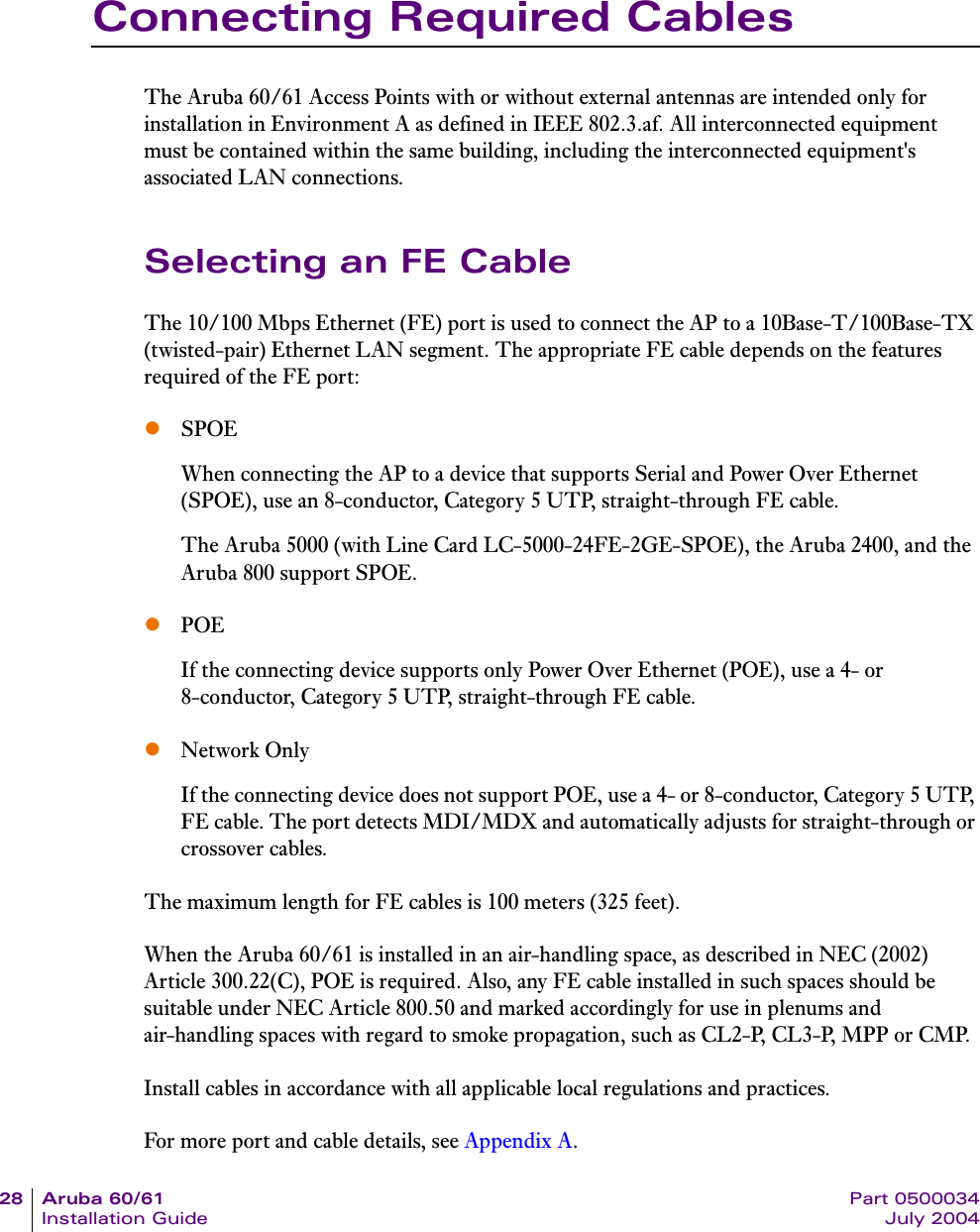 28 Aruba 60/61 Part 0500034Installation Guide July 2004Connecting Required CablesThe Aruba 60/61 Access Points with or without external antennas are intended only for installation in Environment A as defined in IEEE 802.3.af. All interconnected equipment must be contained within the same building, including the interconnected equipment's associated LAN connections.Selecting an FE CableThe 10/100 Mbps Ethernet (FE) port is used to connect the AP to a 10Base-T/100Base-TX (twisted-pair) Ethernet LAN segment. The appropriate FE cable depends on the features required of the FE port:zSPOEWhen connecting the AP to a device that supports Serial and Power Over Ethernet (SPOE), use an 8-conductor, Category 5 UTP, straight-through FE cable.The Aruba 5000 (with Line Card LC-5000-24FE-2GE-SPOE), the Aruba 2400, and the Aruba 800 support SPOE.zPOEIf the connecting device supports only Power Over Ethernet (POE), use a 4- or 8-conductor, Category 5 UTP, straight-through FE cable.zNetwork OnlyIf the connecting device does not support POE, use a 4- or 8-conductor, Category 5 UTP, FE cable. The port detects MDI/MDX and automatically adjusts for straight-through or crossover cables.The maximum length for FE cables is 100 meters (325 feet).When the Aruba 60/61 is installed in an air-handling space, as described in NEC (2002) Article 300.22(C), POE is required. Also, any FE cable installed in such spaces should be suitable under NEC Article 800.50 and marked accordingly for use in plenums and air-handling spaces with regard to smoke propagation, such as CL2-P, CL3-P, MPP or CMP.Install cables in accordance with all applicable local regulations and practices.For more port and cable details, see Appendix A.