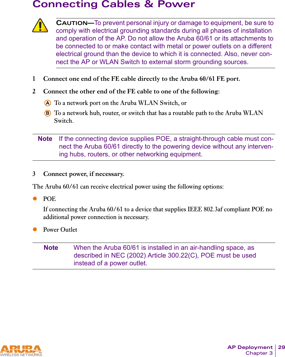 AP Deployment 29Chapter 3Connecting Cables &amp; Power1 Connect one end of the FE cable directly to the Aruba 60/61 FE port.2 Connect the other end of the FE cable to one of the following:To a network port on the Aruba WLAN Switch, orTo a network hub, router, or switch that has a routable path to the Aruba WLAN Switch.Note If the connecting device supplies POE, a straight-through cable must con-nect the Aruba 60/61 directly to the powering device without any interven-ing hubs, routers, or other networking equipment.3 Connect power, if necessary.The Aruba 60/61 can receive electrical power using the following options:zPOEIf connecting the Aruba 60/61 to a device that supplies IEEE 802.3af compliant POE no additional power connection is necessary.zPower OutletNote When the Aruba 60/61 is installed in an air-handling space, as described in NEC (2002) Article 300.22(C), POE must be used instead of a power outlet.CAUTION&mdash;To prevent personal injury or damage to equipment, be sure to comply with electrical grounding standards during all phases of installation and operation of the AP. Do not allow the Aruba 60/61 or its attachments to be connected to or make contact with metal or power outlets on a different electrical ground than the device to which it is connected. Also, never con-nect the AP or WLAN Switch to external storm grounding sources.AB