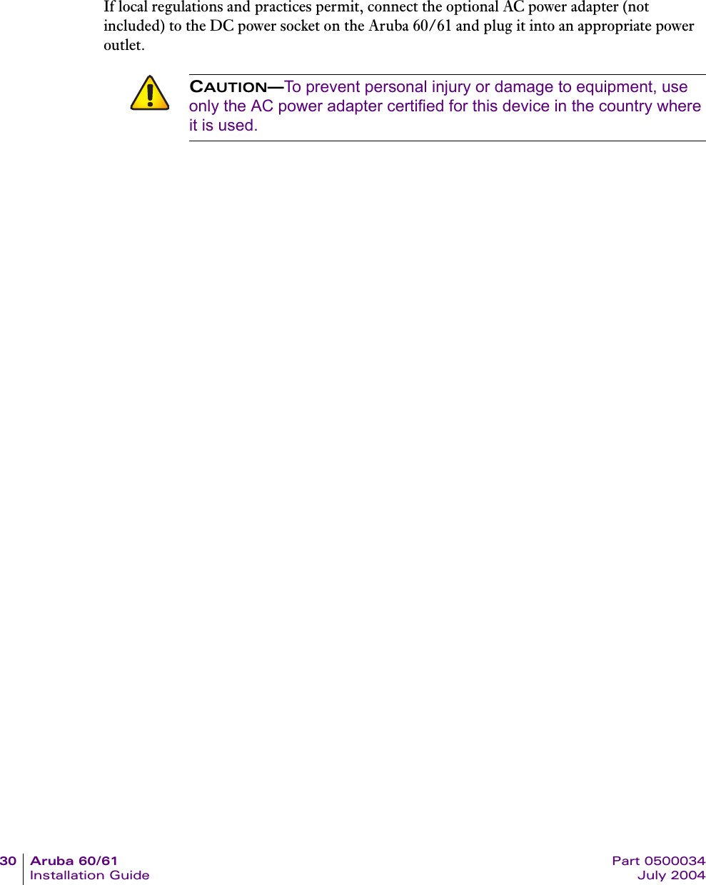 30 Aruba 60/61 Part 0500034Installation Guide July 2004If local regulations and practices permit, connect the optional AC power adapter (not included) to the DC power socket on the Aruba 60/61 and plug it into an appropriate power outlet.CAUTION&mdash;To prevent personal injury or damage to equipment, use only the AC power adapter certified for this device in the country where it is used.