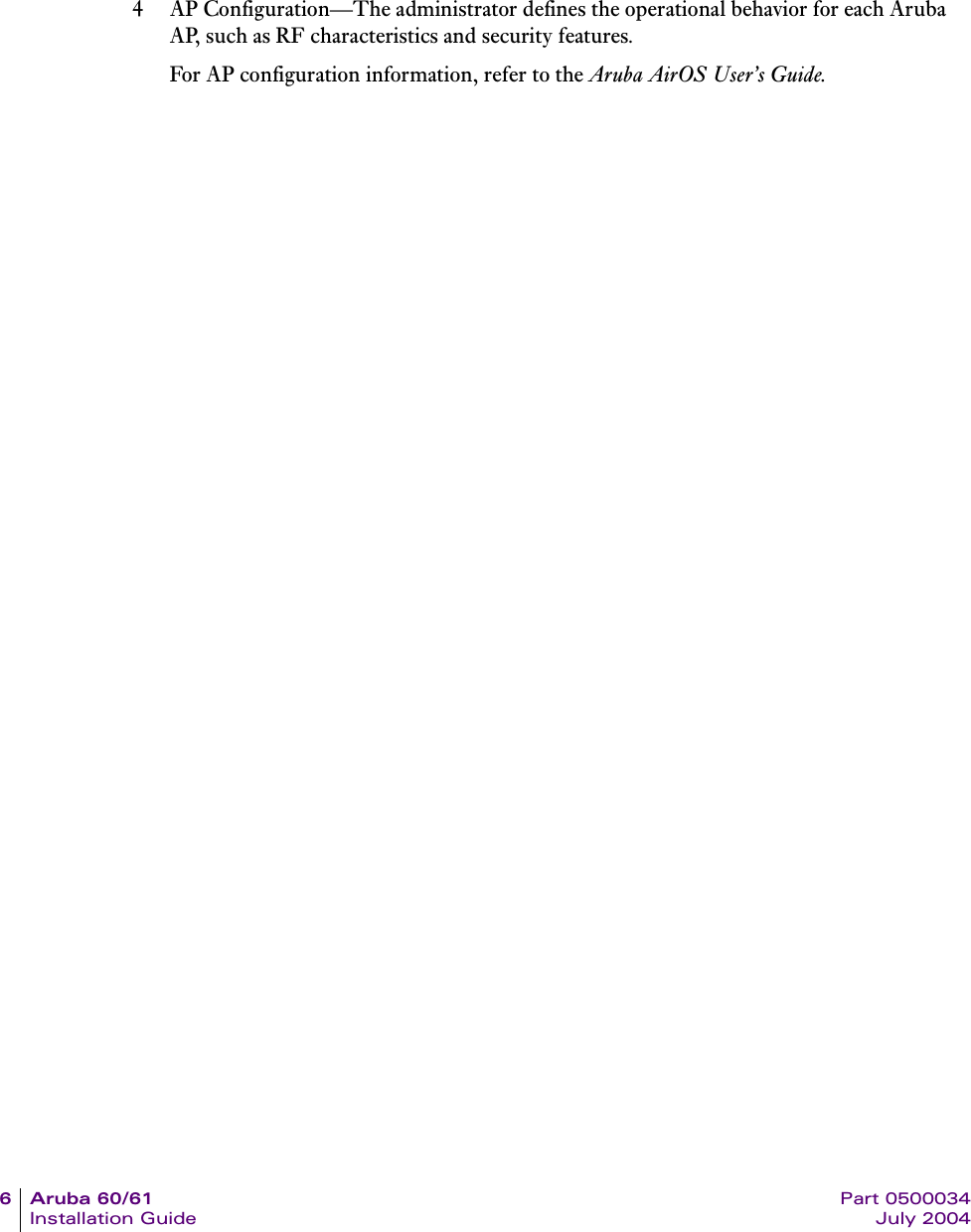 6Aruba60/61 Part 0500034Installation Guide July 20044 AP Configuration&mdash;The administrator defines the operational behavior for each Aruba AP, such as RF characteristics and security features.For AP configuration information, refer to the Aruba AirOS User&rsquo;s Guide.