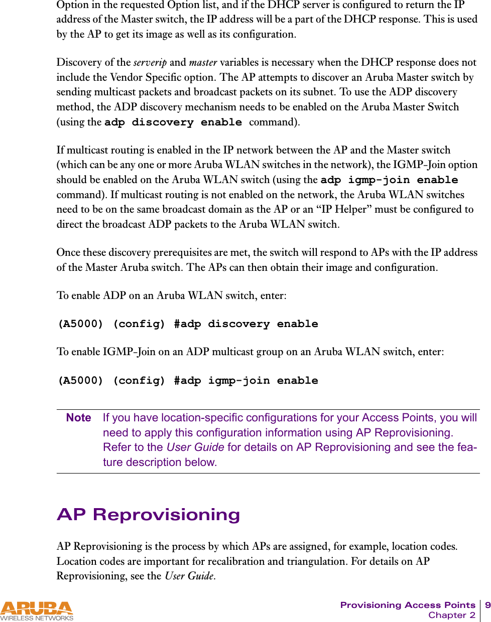 Provisioning Access Points 9Chapter 2Option in the requested Option list, and if the DHCP server is configured to return the IP address of the Master switch, the IP address will be a part of the DHCP response. This is used by the AP to get its image as well as its configuration.Discovery of the serverip and master variables is necessary when the DHCP response does not include the Vendor Specific option. The AP attempts to discover an Aruba Master switch by sending multicast packets and broadcast packets on its subnet. To use the ADP discovery method, the ADP discovery mechanism needs to be enabled on the Aruba Master Switch (using the adp discovery enable command).If multicast routing is enabled in the IP network between the AP and the Master switch (which can be any one or more Aruba WLAN switches in the network), the IGMP-Join option should be enabled on the Aruba WLAN switch (using the adp igmp-join enable command). If multicast routing is not enabled on the network, the Aruba WLAN switches need to be on the same broadcast domain as the AP or an &ldquo;IP Helper&rdquo; must be configured to direct the broadcast ADP packets to the Aruba WLAN switch. Once these discovery prerequisites are met, the switch will respond to APs with the IP address of the Master Aruba switch. The APs can then obtain their image and configuration.To enable ADP on an Aruba WLAN switch, enter:(A5000) (config) #adp discovery enableTo enable IGMP-Join on an ADP multicast group on an Aruba WLAN switch, enter:(A5000) (config) #adp igmp-join enableNote If you have location-specific configurations for your Access Points, you will need to apply this configuration information using AP Reprovisioning. Refer to the User Guide for details on AP Reprovisioning and see the fea-ture description below.AP ReprovisioningAP Reprovisioning is the process by which APs are assigned, for example, location codes. Location codes are important for recalibration and triangulation. For details on AP Reprovisioning, see the User Guide.