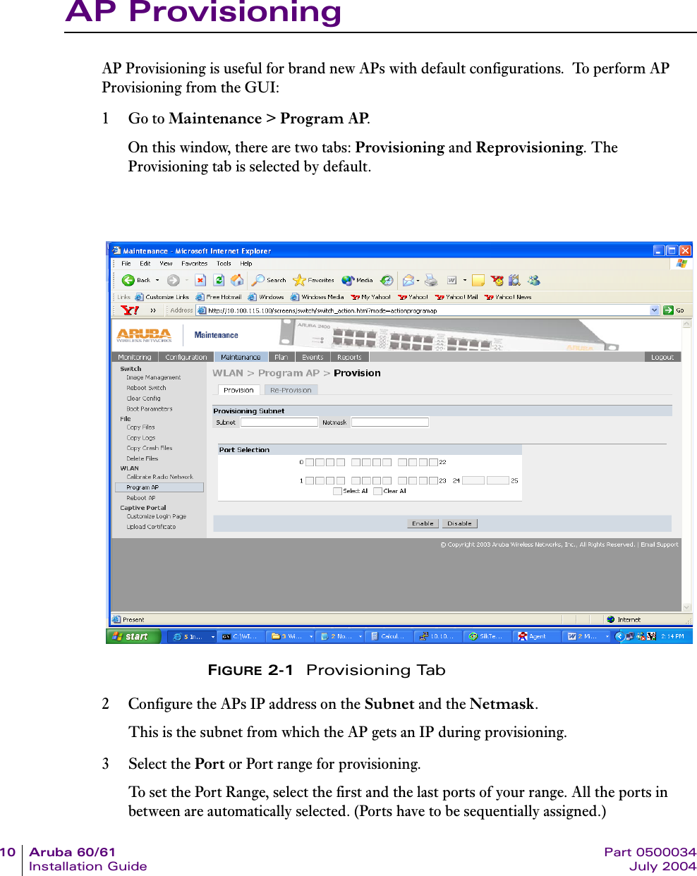 10 Aruba 60/61 Part 0500034Installation Guide July 2004AP ProvisioningAP Provisioning is useful for brand new APs with default configurations.  To perform AP Provisioning from the GUI:1Go to Maintenance > Program AP.On this window, there are two tabs: Provisioning and Reprovisioning. The Provisioning tab is selected by default.FIGURE 2-1  Provisioning Tab2 Configure the APs IP address on the Subnet and the Netmask. This is the subnet from which the AP gets an IP during provisioning.3 Select the Port or Port range for provisioning.To set the Port Range, select the first and the last ports of your range. All the ports in between are automatically selected. (Ports have to be sequentially assigned.) 