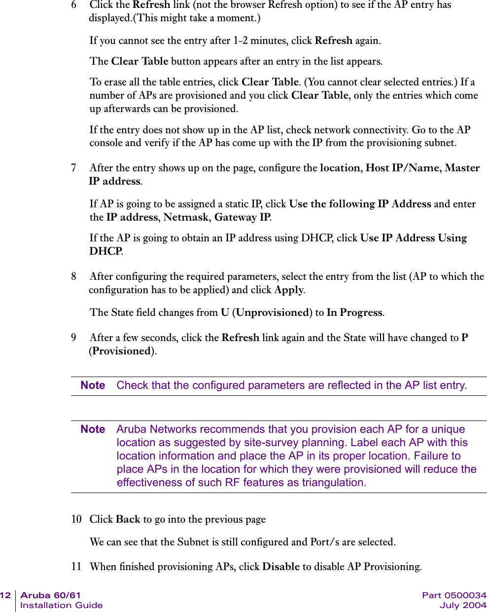 12 Aruba 60/61 Part 0500034Installation Guide July 20046Click the Refresh link (not the browser Refresh option) to see if the AP entry has displayed.(This might take a moment.)If you cannot see the entry after 1-2 minutes, click Refresh again.The Clear Table button appears after an entry in the list appears. To erase all the table entries, click Clear Table. (You cannot clear selected entries.) If a number of APs are provisioned and you click Clear Table, only the entries which come up afterwards can be provisioned.If the entry does not show up in the AP list, check network connectivity. Go to the AP console and verify if the AP has come up with the IP from the provisioning subnet.7 After the entry shows up on the page, configure the location, Host IP/Name, Master IP address.If AP is going to be assigned a static IP, click Use the following IP Address and enter the IP address, Netmask, Gateway IP.If the AP is going to obtain an IP address using DHCP, click Use IP Address Using DHCP.8 After configuring the required parameters, select the entry from the list (AP to which the configuration has to be applied) and click Apply.The State field changes from U (Unprovisioned) to In Progress.9 After a few seconds, click the Refresh link again and the State will have changed to P (Provisioned).Note Check that the configured parameters are reflected in the AP list entry.Note Aruba Networks recommends that you provision each AP for a unique location as suggested by site-survey planning. Label each AP with this location information and place the AP in its proper location. Failure to place APs in the location for which they were provisioned will reduce the effectiveness of such RF features as triangulation. 10 Click Back to go into the previous pageWe can see that the Subnet is still configured and Port/s are selected.11 When finished provisioning APs, click Disable to disable AP Provisioning. 